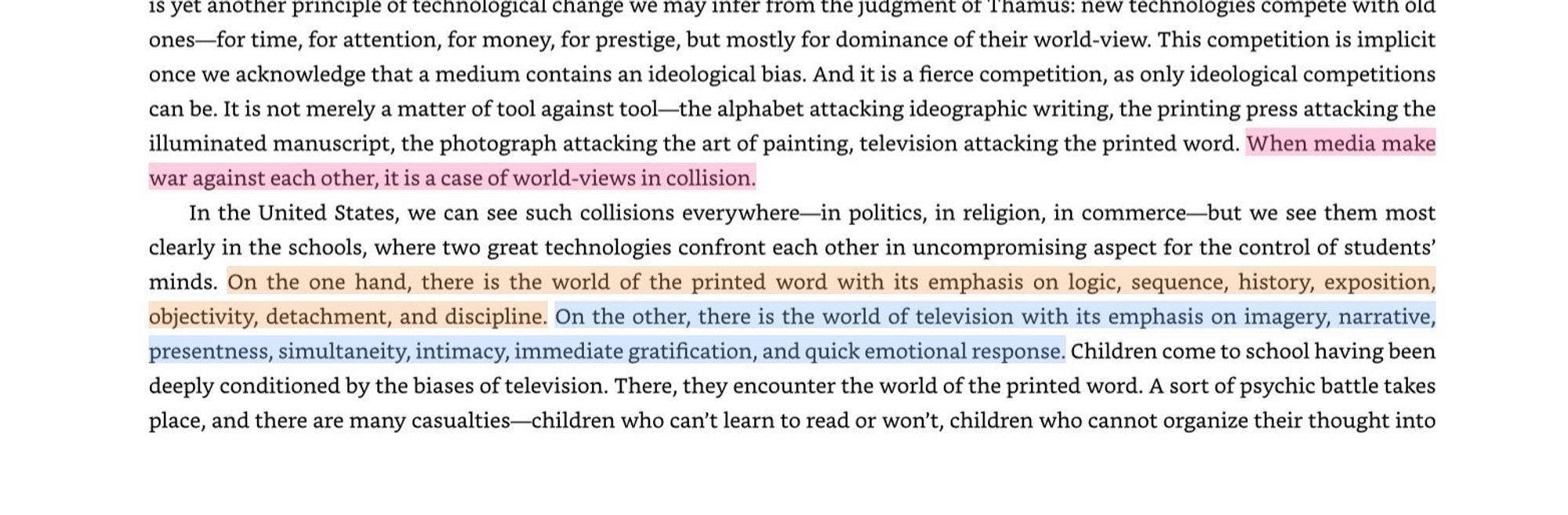 Highlighted portions: “when media make war against each other, it is a case of worldviews in collision.”

“On the one hand, there is the world of the printed word with its emphasis on logic, sequence, history, exposition, objectivity, and discipline. On the other, there is the world of television with its emphasis on imagery, narrative, presentness, simultaneity, intimacy, IMMEDIATE GRATIFICATION, and quick emotional response.”