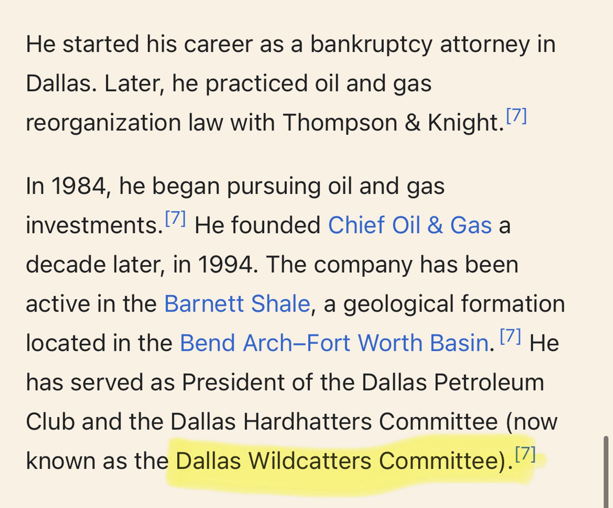 He started his career as a bankruptcy attorney in Dallas. Later, he practiced oil and gas reorganization law with Thompson & Knight. 7]
In 1984, he began pursuing oil and gas investments. He founded Chief Oil & Gas a decade later, in 1994. The company has been active in the Barnett Shale, a geological formation located in the Bend Arch-Fort Worth Basin. 7 He
has served as President of the Dallas Petroleum
Club and the Dallas Hardhatters Committee now known as the Dallas Wildcatters Committee).