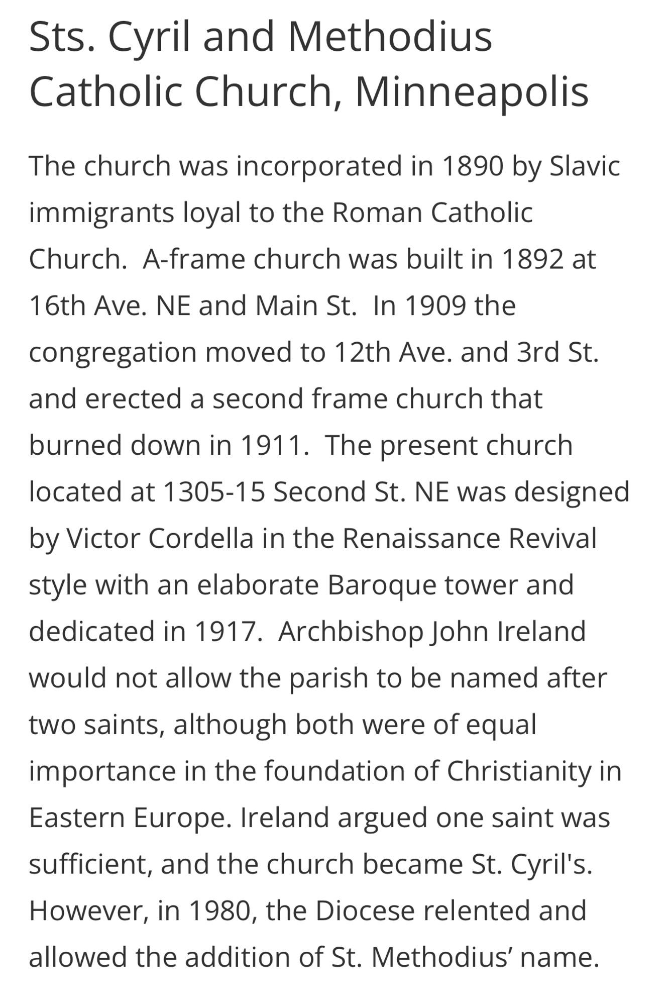 Sts. Cyril and Methodius Catholic Church, Minneapolis
The church was incorporated in 1890 by Slavic immigrants loyal to the Roman Catholic Church. A-frame church was built in 1892 at 16th Ave. NE and Main St. In 1909 the congregation moved to 12th Ave. and 3rd St. and erected a second frame church that burned down in 1911. The present church located at 1305-15 Second St. NE was designed by Victor Cordella in the Renaissance Revival style with an elaborate Baroque tower and dedicated in 1917. Archbishop John Ireland would not allow the parish to be named after two saints, although both were of equal importance in the foundation of Christianity in Eastern Europe. Ireland argued one saint was sufficient, and the church became St. Cyril's.
However, in 1980, the Diocese relented and allowed the addition of St. Methodius' name.