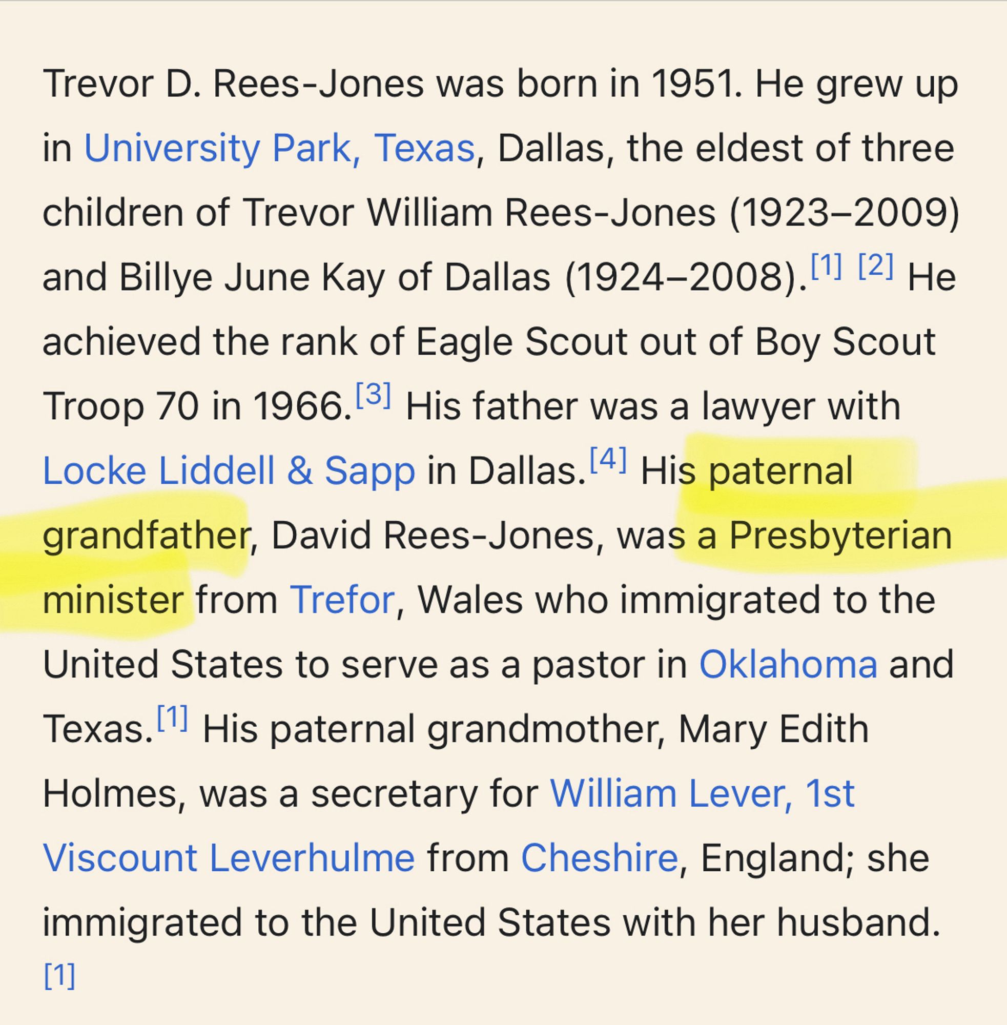 Trevor D. Rees-Jones was born in 1951. He grew up in University Park, Texas, Dallas, the eldest of three children of Trevor William Rees-Jones (1923-2009)
and Billye June Kay of Dallas (1924-2008). [1] [2] Не achieved the rank of Eagle Scout out of Boy Scout Troop 70 in 1966.31 His father was a lawyer with Locke Liddell & Sapp in Dallas. 4] His paternal grandfather, David Rees-Jones, was a Presbyterian minister from Trefor, Wales who immigrated to the United States to serve as a pastor in Oklahoma and Texas. 11 His paternal grandmother, Mary Edith Holmes, was a secretary for William Lever, 1st Viscount Leverhulme from Cheshire, England; she immigrated to the United States with her husband.
[1]