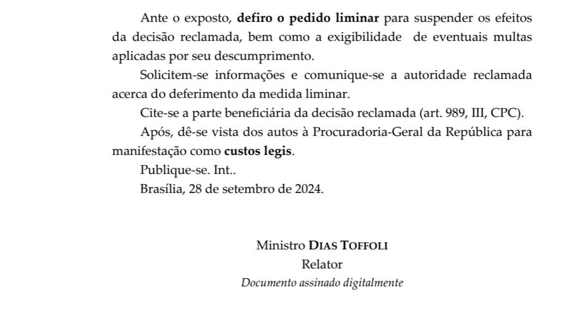 Print decisão liminar do Ministro Dias Toffoli
"Ante o exposto, *defiro o pedido liminar* para suspender os efeitos da decisão reclamada, bem como a exigibilidade de eventuais multas aplicadas por seu descumprimento.

Solicitem-se informações e comunique-se a autoridade reclamada acerca do deferimento da medida liminar.

Cite-se a parte beneficiária da decisão reclamada (art. 989, III, CPC).

Após, dê-se vista dos autos à Procuradoria-Geral da República para manifestação como *custos legis*.

Publique-se. Int.

Brasília, 28 de setembro de 2024.

Ministro Dias Toffoli
Relator
Documento assinado digitalmente