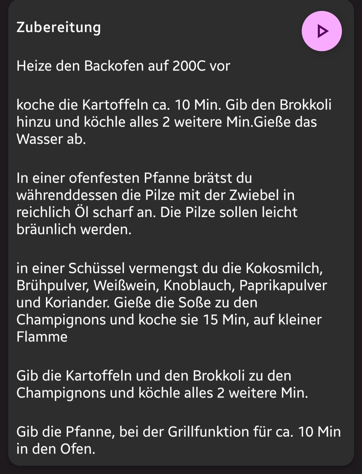 Zubereitung
Heize den Backofen auf 200C vor
koche die Kartoffeln ca. 10 Min. Gib den Brokkoli hinzu und kochle alles 2 weitere Min.Gieße das Wasser ab.
 In einer ofenfesten Pfanne brätst du währenddessen die Pilze mit der Zwiebel in reichlich Öl scharf an. Die Pilze sollen leicht bräunlich werden.
 in einer Schüssel vermengst du die Kokosmilch, Brühpulver, Weißwein, Knoblauch, Paprikapulver und Koriander. Gieße die Soße zu den Champignons und koche sie 15 Min, auf kleiner Flamme
 Gib die Kartoffeln und den Brokkoli zu den Champignons und köchle alles 2 weitere Min.
 Gib die Pfanne, bei der Grillfunktion für ca. 10 Min in den Ofen.