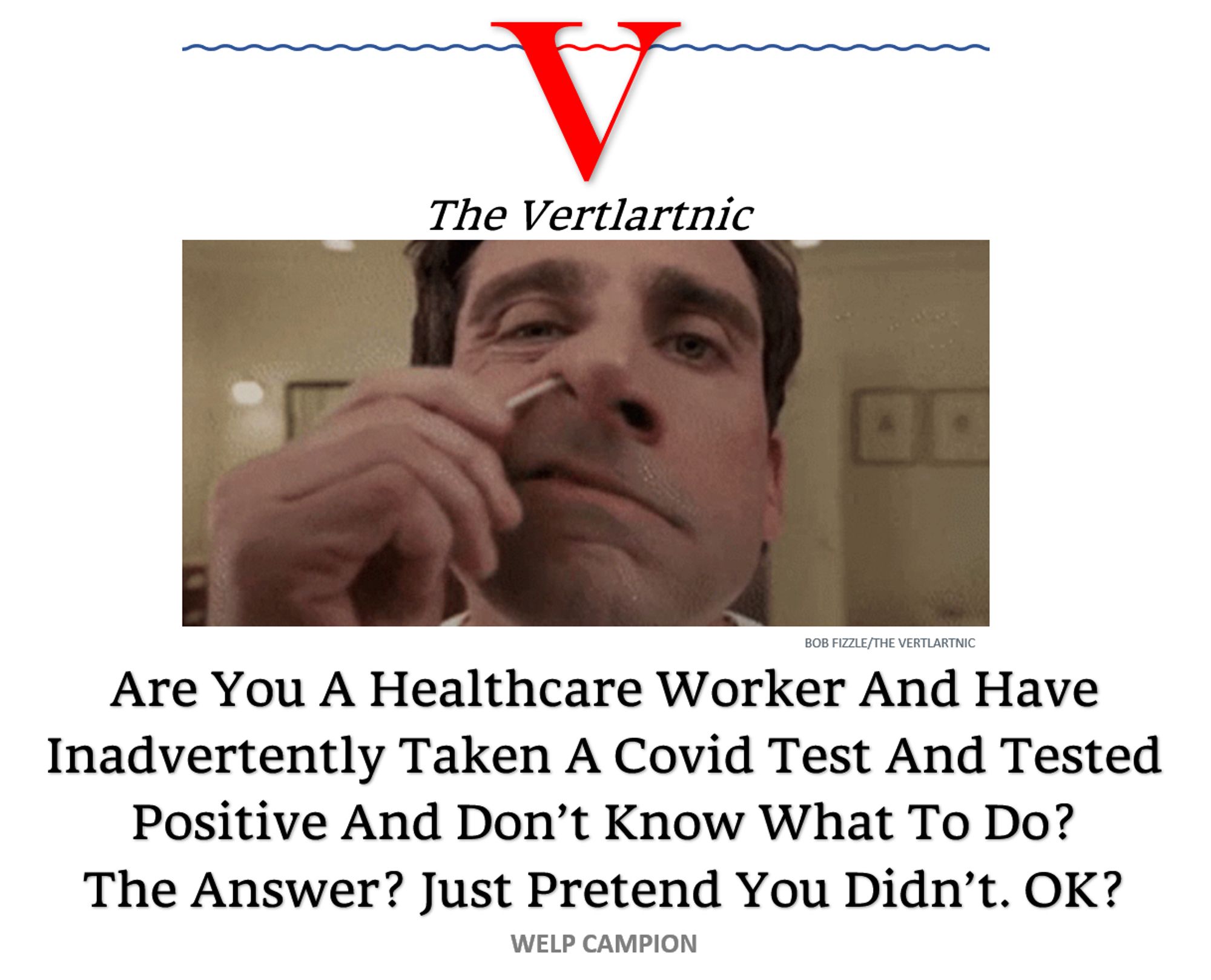 a nose swab
Headline:
Are You A Healthcare Worker And Have Inadvertently Taken A Covid Test And Tested Positive And Don’t Know What To Do?The Answer? Just Pretend You Didn’t. OK?
Story by Bob Fizzle and Welp Campion