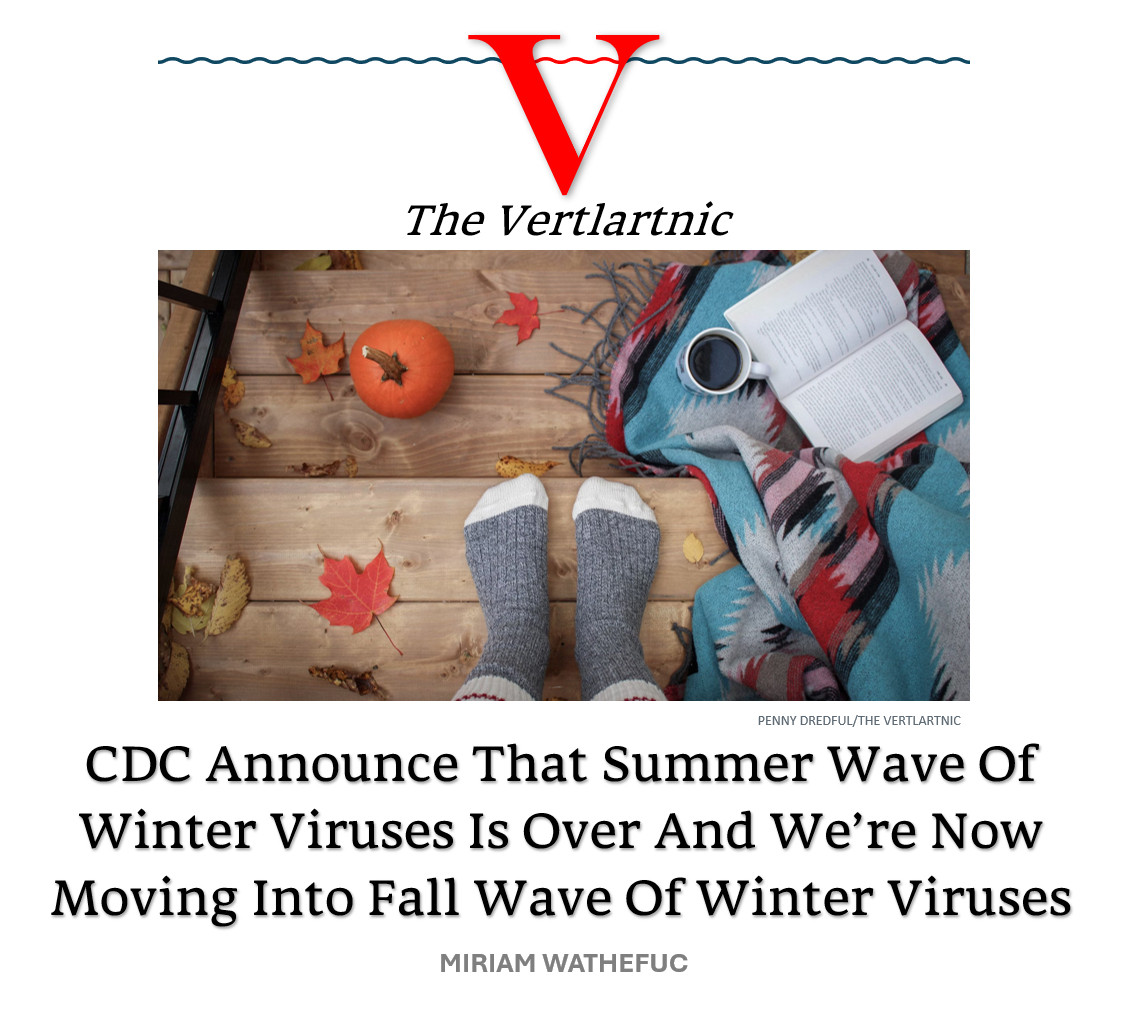 Some fall stuff
Headline:
CDC Announce That Summer Wave Of Winter Viruses Is Over And We’re Now Moving Into Fall Wave Of Winter Viruses
story by Penny Dredful and Miriam Wathefuc

Photo from unsplash