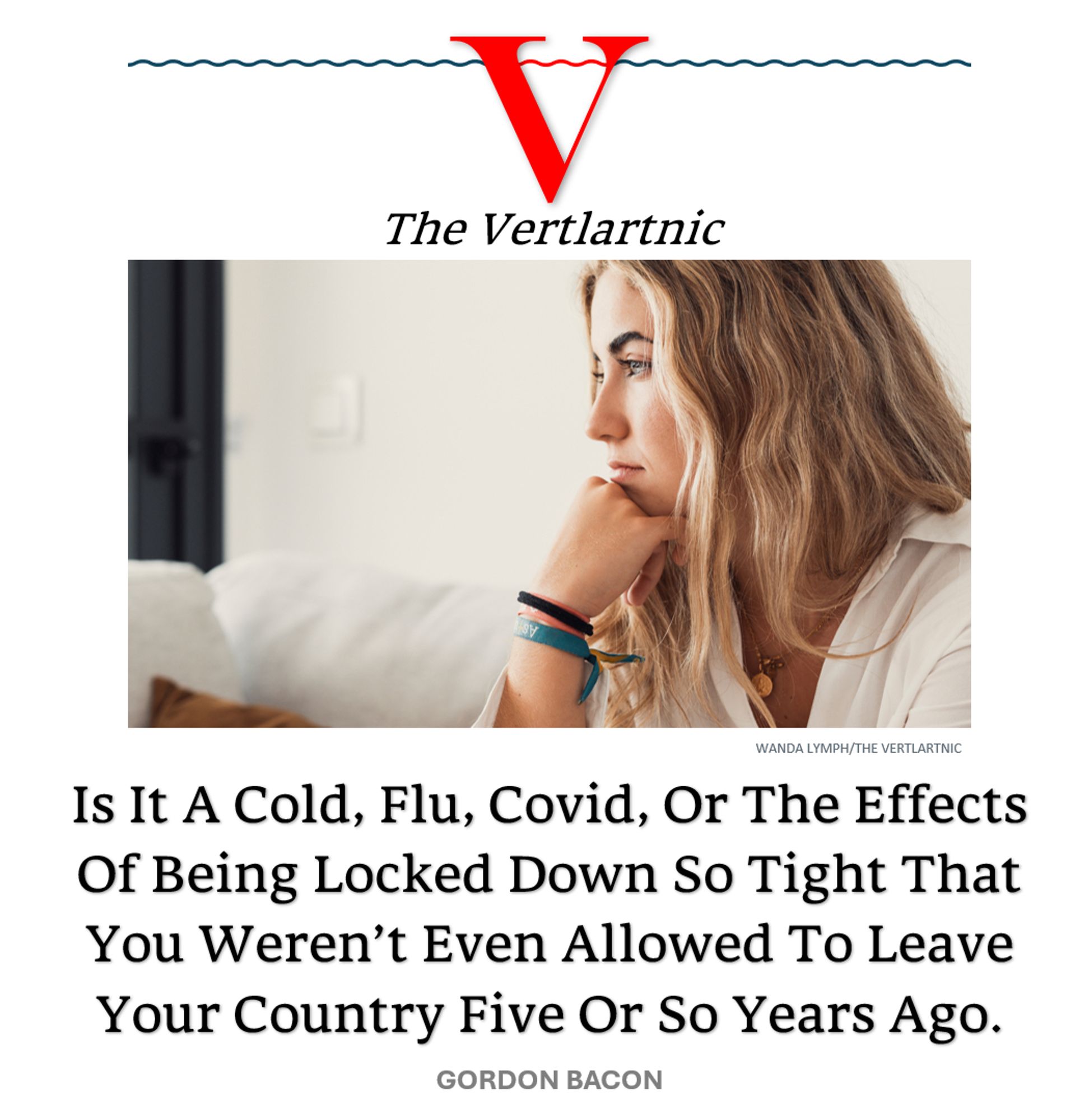 Someone who was locked down so hard five years ago that it broke their body
Headline:
Is It A Cold, Flu, Covid, Or The Effects Of Being Locked Down So Tight That You Weren’t Even Allowed To Leave Your Country Five Or So Years Ago.
Story by Wanda Lymph and Gordon Bacon

Photo from Adobe