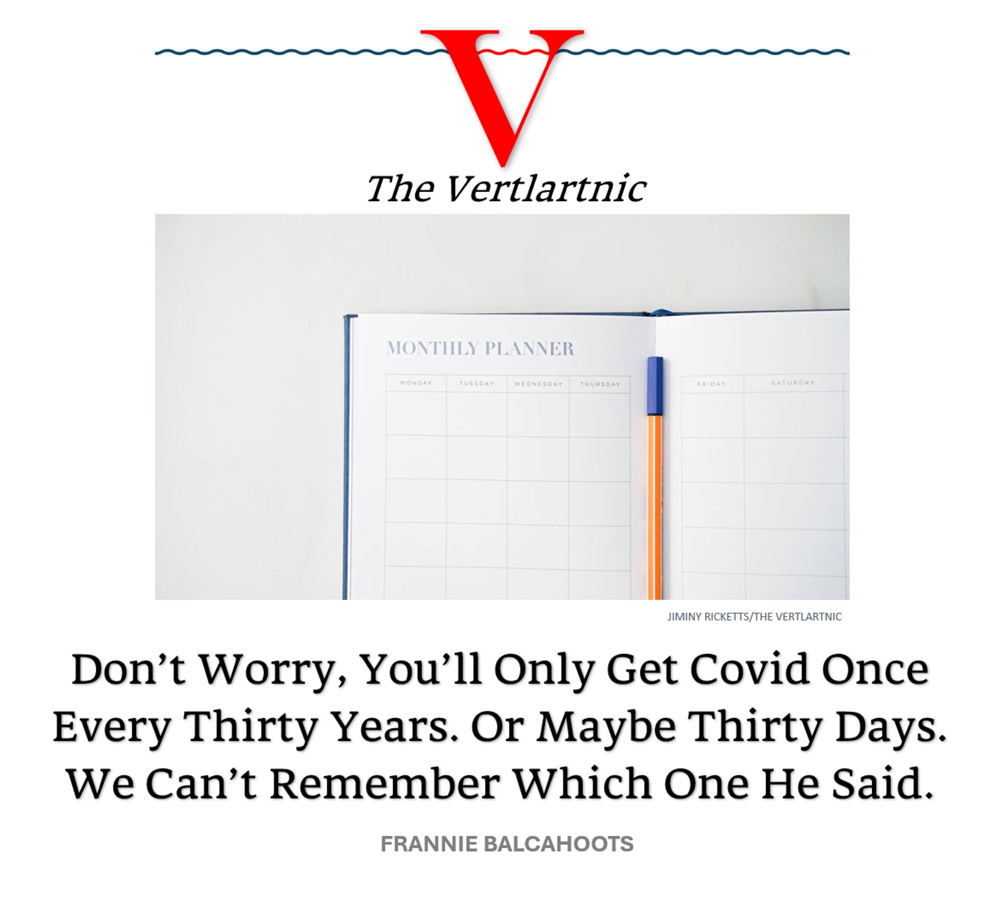 A monthly planner
Headline:
Don’t Worry, You’ll Only Get Covid Once Every Thirty Years. Or Maybe Thirty Days. We Can’t Remember Which One He Said.
Story by Jiminy Ricketts and Frannie Balcahoots

Photo from unsplash