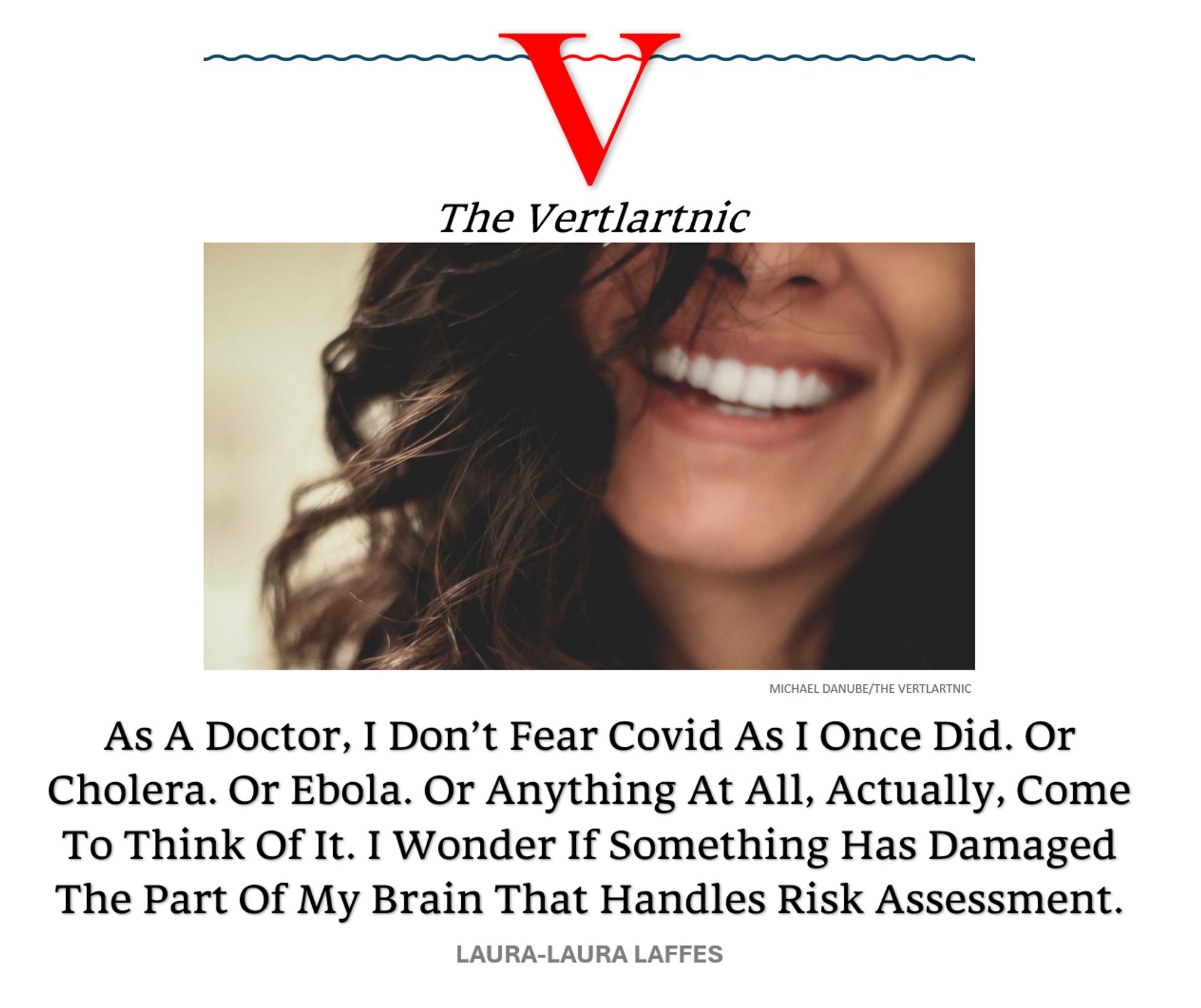 A laughing doctor
Headline:
As A Doctor, I Don’t Fear Covid As I Once Did. Or Cholera. Or Ebola. Or Anything At All, Actually, Come To Think Of It. I Wonder If Something Has Damaged The Part Of My Brain That Handles Risk Assessment.
Story by Michael Danube and Laura-Laura Laffes

Photo: https://unsplash.com/photos/long-black-haired-woman-smiling-close-up-photography-1AhGNGKuhR0