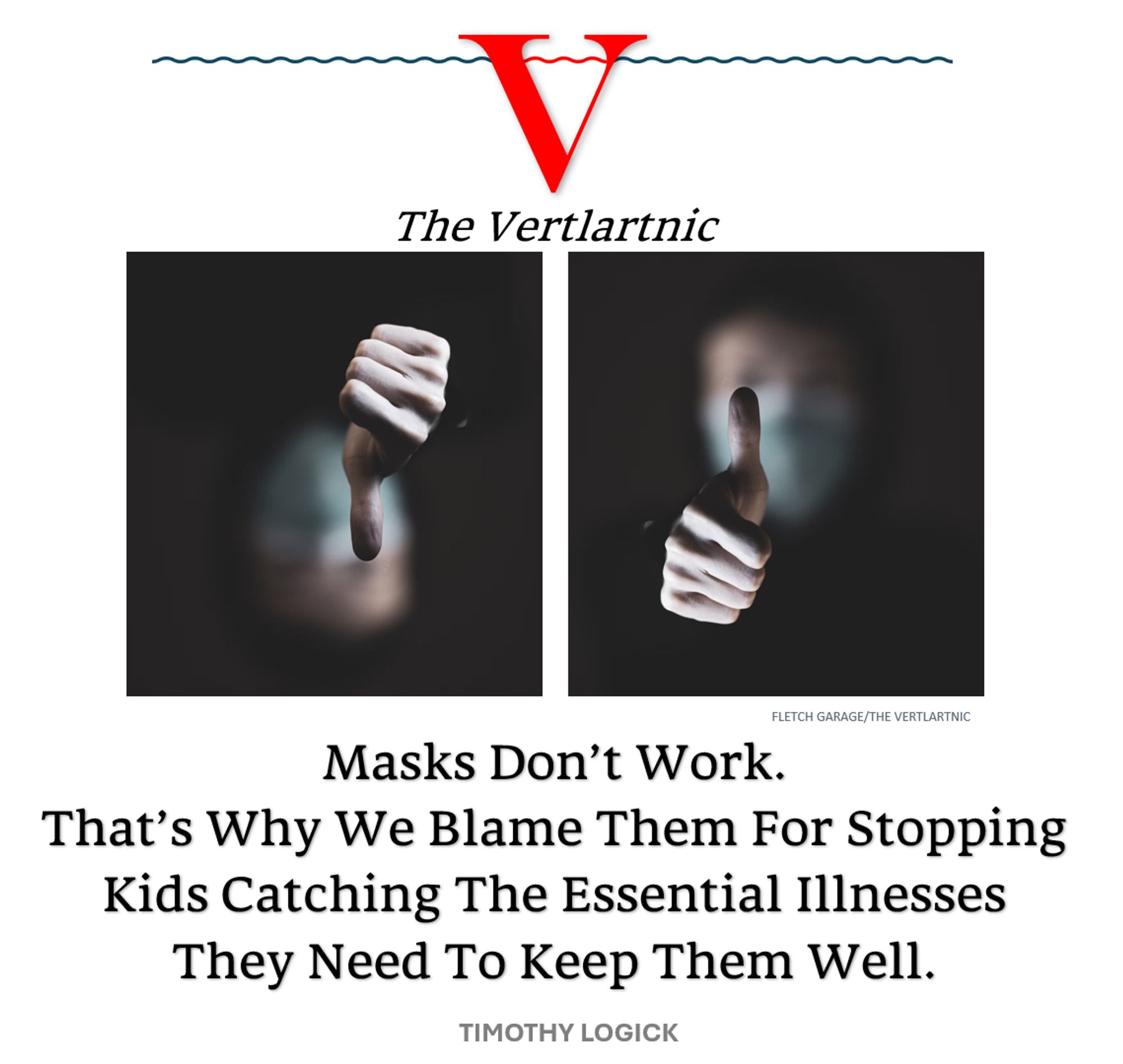 a mask thumbs down and a mask thumbs up
Headline:
Masks Don’t Work.That’s Why We Blame Them For Stopping Kids Catching The Essential Illnesses They Need To Keep Them Well.
Story by Fletch Garage and Timothy Logick

Photo: https://unsplash.com/photos/persons-left-hand-with-blue-light-J7PSMDKDYMI