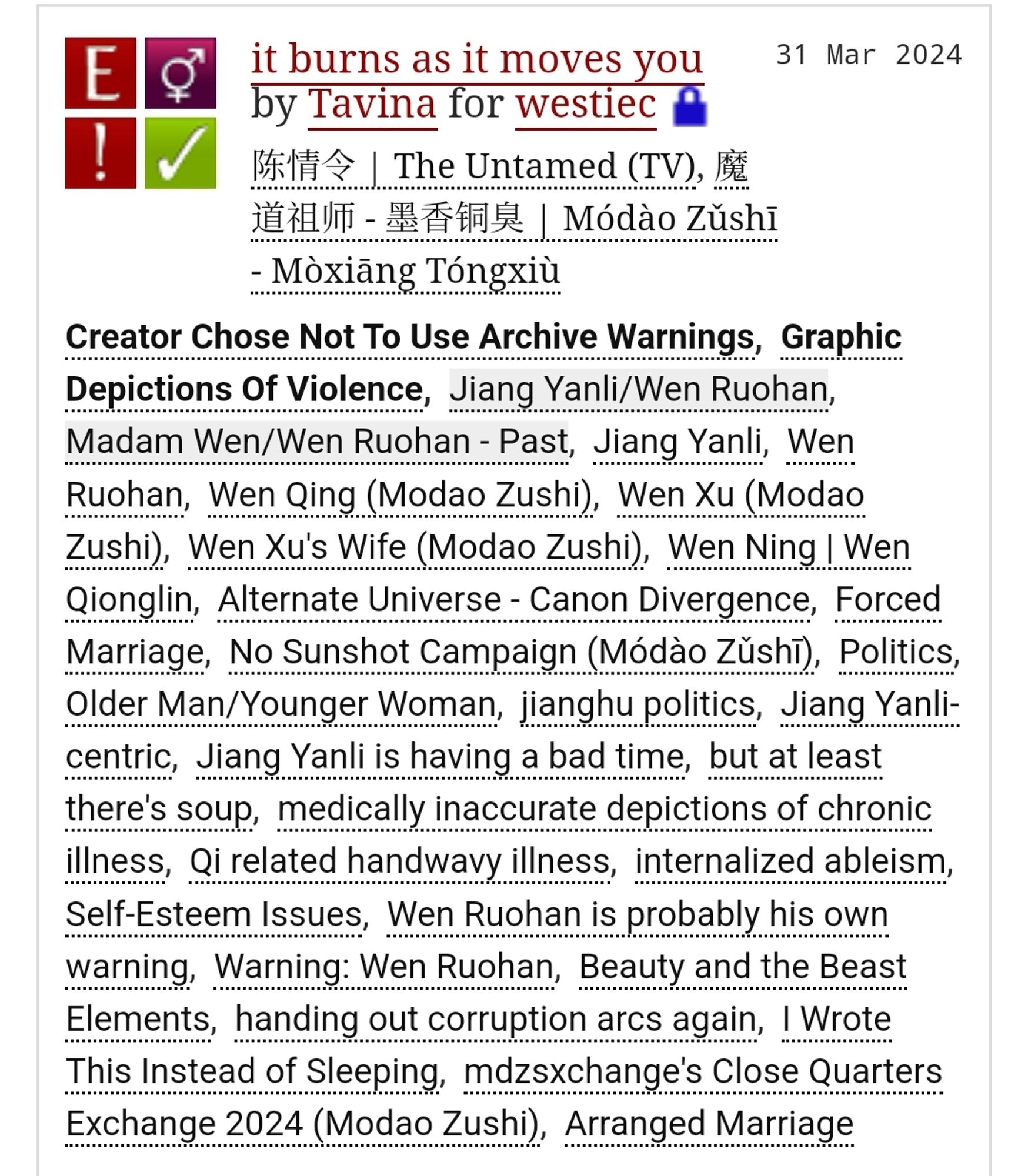 it burns as it moves you by Tavina for westiec 
Fandoms: 陈情令 | The Untamed (TV), 魔道祖师 - 墨香铜臭 | Módào Zǔshī - Mòxiāng Tóngxiù  
Explicit
Choose Not To Use Archive Warnings, Graphic Depictions Of Violence
F/M
Complete Work
31 Mar 2024
Tags
Creator Chose Not To Use Archive Warnings, Graphic Depictions Of Violence, Jiang Yanli/Wen Ruohan, Madam Wen/Wen Ruohan - Past, Jiang Yanli, Wen Ruohan, Wen Qing (Modao Zushi), Wen Xu (Modao Zushi), Wen Xu's Wife (Modao Zushi), Wen Ning | Wen Qionglin, Alternate Universe - Canon Divergence, Forced Marriage, No Sunshot Campaign (Módào Zǔshī), Politics, Older Man/Younger Woman, jianghu politics, Jiang Yanli-centric, Jiang Yanli is having a bad time, but at least there's soup, medically inaccurate depictions of chronic illness, Qi related handwavy illness, internalized ableism, Self-Esteem Issues, Wen Ruohan is probably his own warning, Warning: Wen Ruohan, Beauty and the Beast Elements, handing out corruption arcs again, I Wrote This Instead of Sleeping