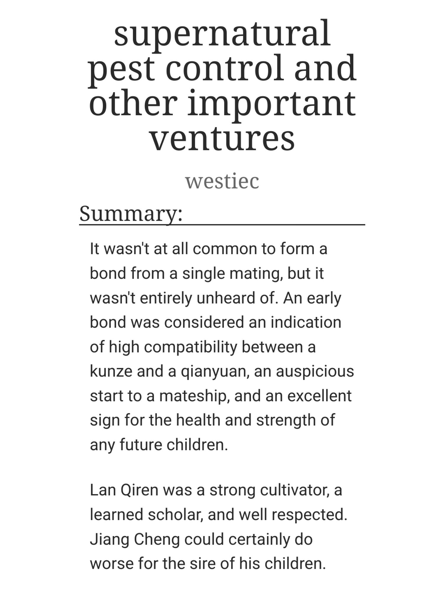 supernatural pest control and other important ventures
westiec
Summary:

    It wasn't at all common to form a bond from a single mating, but it wasn't entirely unheard of. An early bond was considered an indication of high compatibility between a kunze and a qianyuan, an auspicious start to a mateship, and an excellent sign for the health and strength of any future children.

    Lan Qiren was a strong cultivator, a learned scholar, and well respected. Jiang Cheng could certainly do worse for the sire of his children.