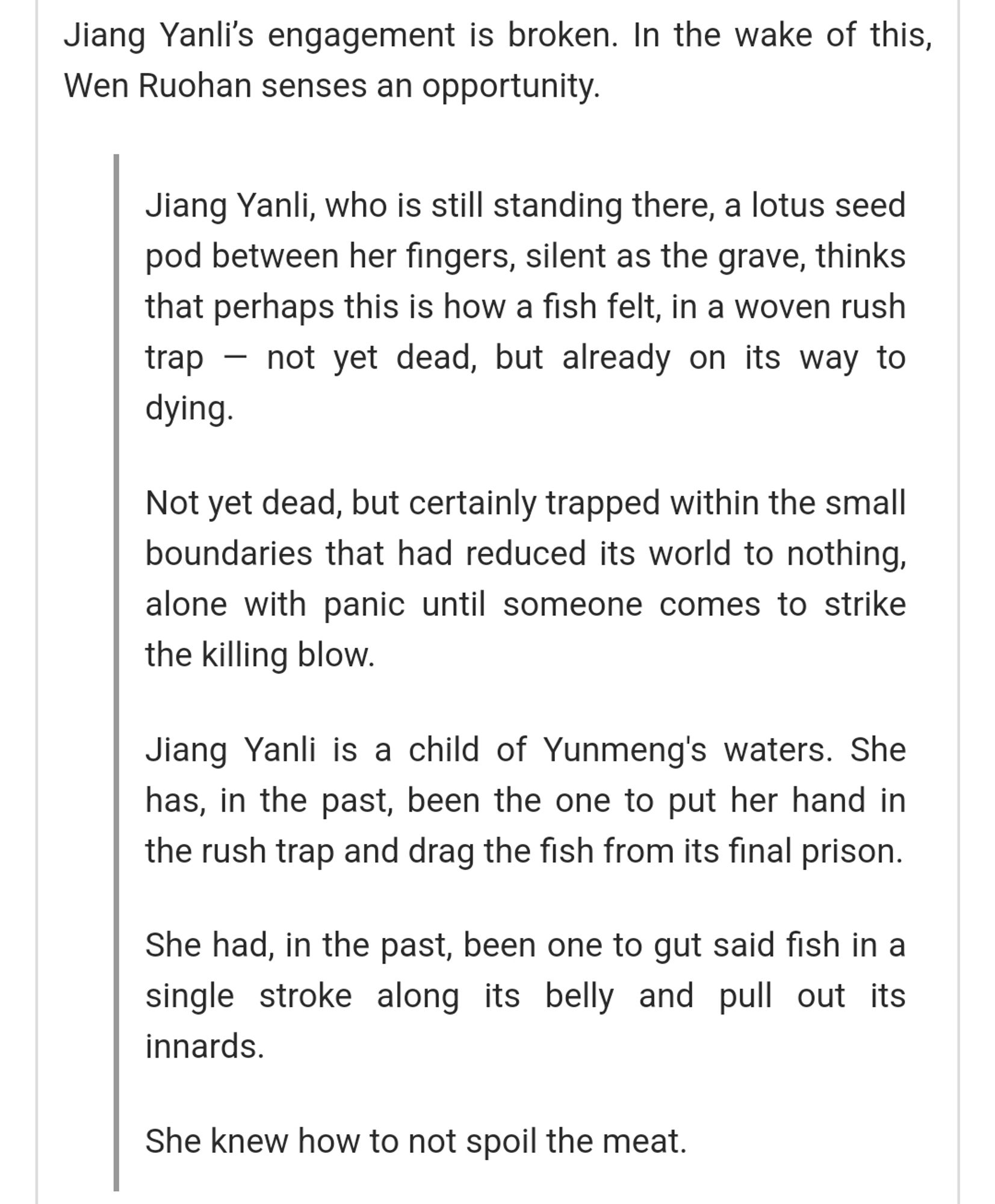 Jiang Yanli’s engagement is broken. In the wake of this, Wen Ruohan senses an opportunity.

Jiang Yanli, who is still standing there, a lotus seed pod between her fingers, silent as the grave, thinks that perhaps this is how a fish felt, in a woven rush trap — not yet dead, but already on its way to dying.

Not yet dead, but certainly trapped within the small boundaries that had reduced its world to nothing, alone with panic until someone comes to strike the killing blow.

Jiang Yanli is a child of Yunmeng's waters. She has, in the past, been the one to put her hand in the rush trap and drag the fish from its final prison.

She had, in the past, been one to gut said fish in a single stroke along its belly and pull out its innards.

She knew how to not spoil the meat.