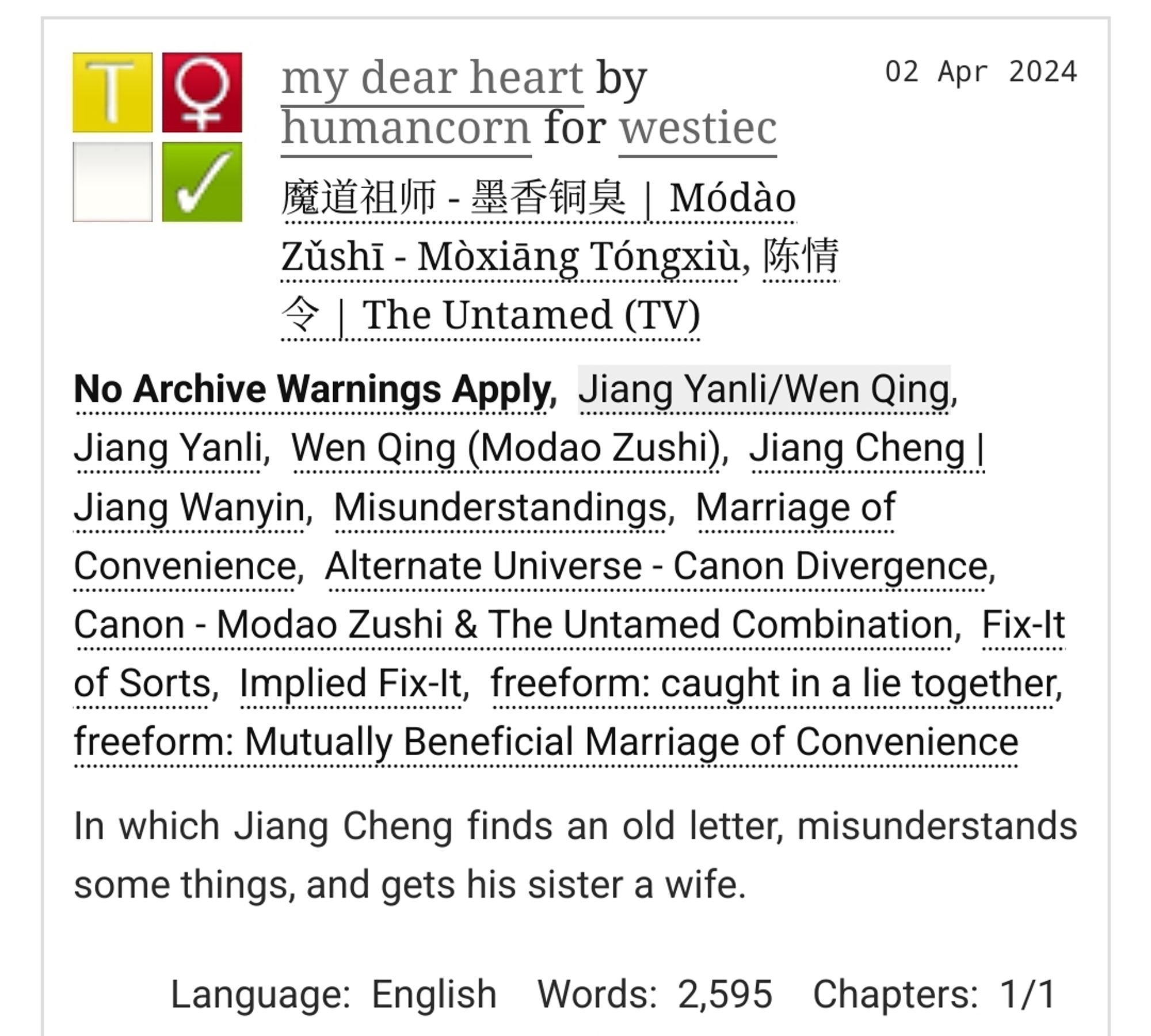 my dear heart by humancorn for westiec
Fandoms: 魔道祖师 - 墨香铜臭 | Módào Zǔshī - Mòxiāng Tóngxiù, 陈情令 | The Untamed (TV)  

    Teen And Up Audiences
    No Archive Warnings Apply
    F/F
    Complete Work

02 Apr 2024
Tags:
No Archive Warnings Apply, Jiang Yanli/Wen Qing, Jiang Yanli, Wen Qing (Modao Zushi), Jiang Cheng | Jiang Wanyin, Misunderstandings, Marriage of Convenience, Alternate Universe - Canon Divergence, Canon - Modao Zushi & The Untamed Combination, Fix-It of Sorts, Implied Fix-It, freeform: caught in a lie together, freeform: Mutually Beneficial Marriage of Convenience 

Summary:
In which Jiang Cheng finds an old letter, misunderstands some things, and gets his sister a wife.