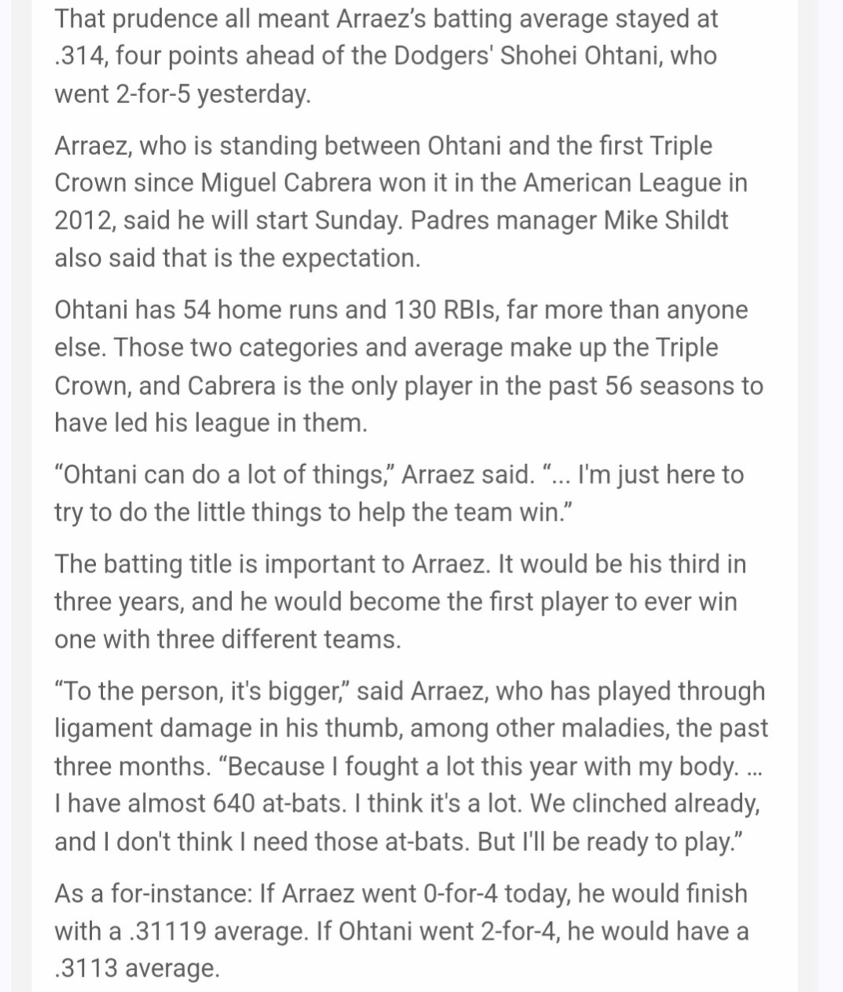 The Padres clearly are choosing health and readiness. Having clinched a playoff berth Friday, that is not only their prerogative, it is prudent.

That prudence all meant Arraez’s batting average stayed at .314, four points ahead of the Dodgers' Shohei Ohtani, who went 2-for-5 yesterday.

Arraez, who is standing between Ohtani and the first Triple Crown since Miguel Cabrera won it in the American League in 2012, said he will start Sunday. Padres manager Mike Shildt also said that is the expectation.

Ohtani has 54 home runs and 130 RBIs, far more than anyone else. Those two categories and average make up the Triple Crown, and Cabrera is the only player in the past 56 seasons to have led his league in them.

“Ohtani can do a lot of things,” Arraez said. “... I'm just here to try to do the little things to help the team win.”

The batting title is important to Arraez. It would be his third in three years, and he would become the first player to ever win one with three different teams.

“T