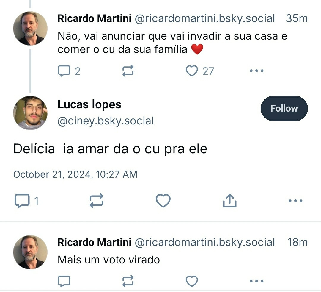 Diálogo do Bsky: Ricardo Martini dizendo "não, vai anunciar que vai invadir a sua casa e comer o cu da sua família 

Lucas Lopes responde: delícia ia amar da o cu pra ele

Ricardo responde: mais um voto virado