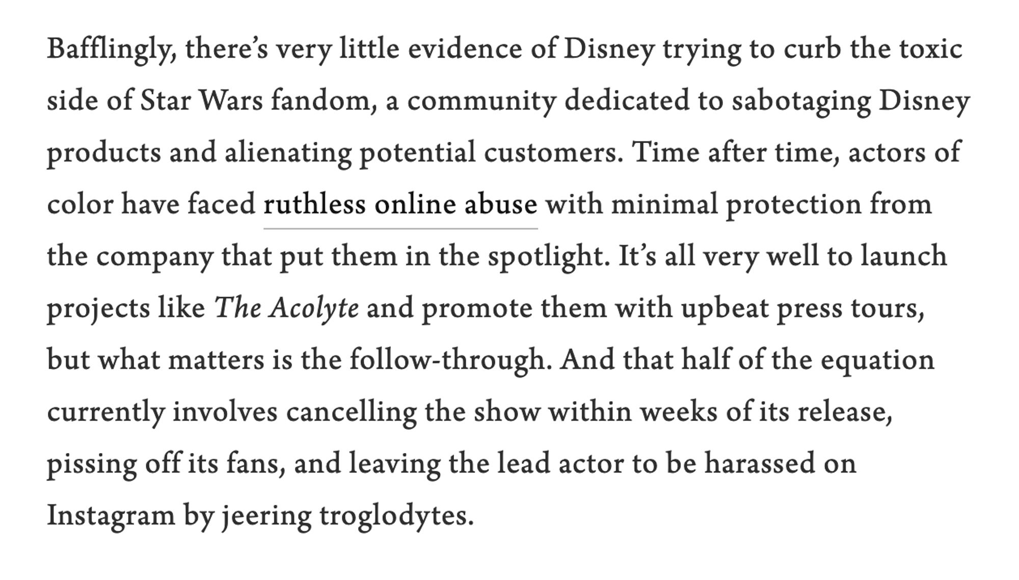 Screenshot of text reading: Bafflingly, there’s very little evidence of Disney trying to curb the toxic side of Star Wars fandom, a community dedicated to sabotaging Disney products and alienating potential customers. Time after time, actors of color have faced ruthless online abuse with minimal protection from the company that put them in the spotlight. It’s all very well to launch projects like The Acolyte and promote them with upbeat press tours, but what matters is the follow-through. And that half of the equation currently involves cancelling the show within weeks of its release, pissing off its fans, and leaving the lead actor to be harassed on Instagram by jeering troglodytes.