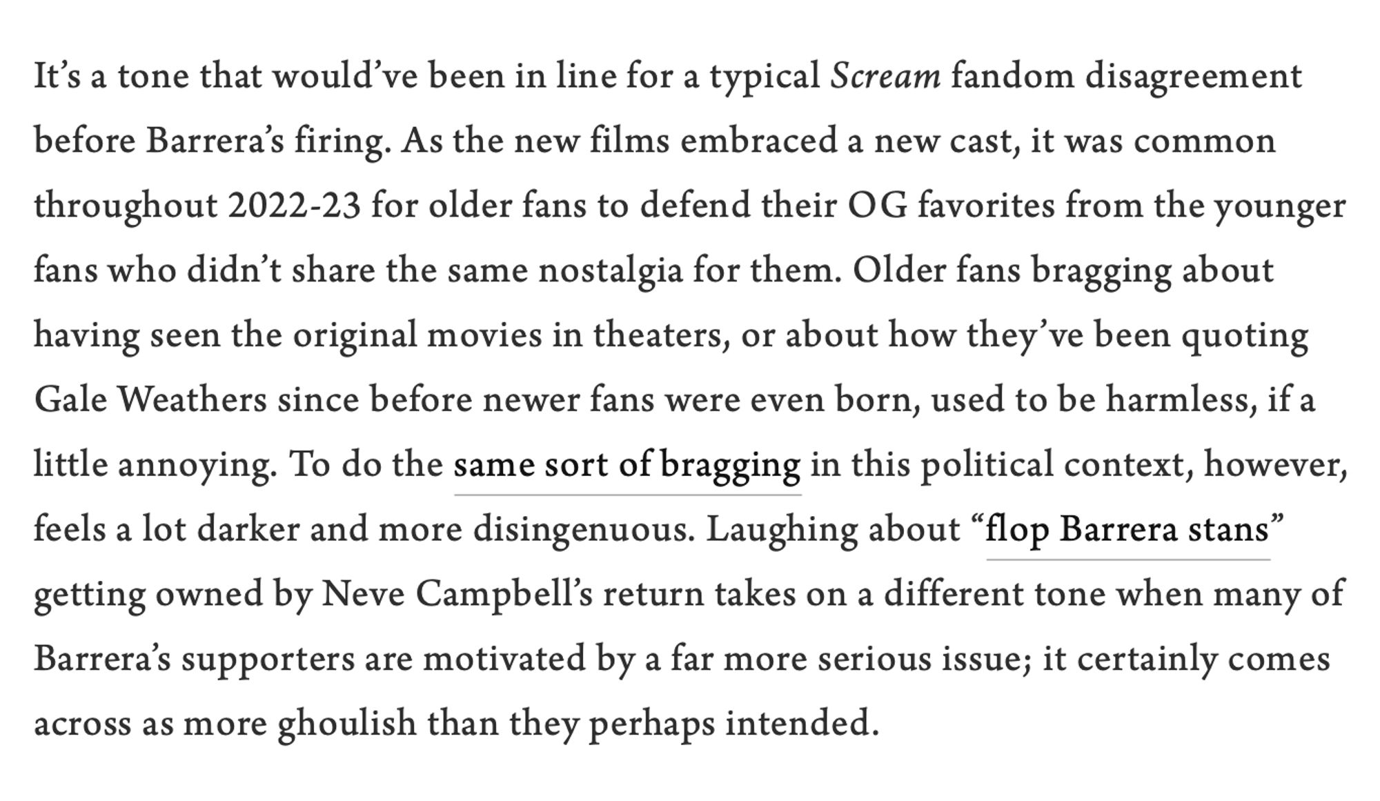 Screenshot of text reading: It’s a tone that would’ve been in line for a typical Scream fandom disagreement before Barrera’s firing. As the new films embraced a new cast, it was common throughout 2022-23 for older fans to defend their OG favorites from the younger fans who didn’t share the same nostalgia for them. Older fans bragging about having seen the original movies in theaters, or about how they’ve been quoting Gale Weathers since before newer fans were even born, used to be harmless, if a little annoying. To do the same sort of bragging in this political context, however, feels a lot darker and more disingenuous. Laughing about “flop Barrera stans” getting owned by Neve Campbell’s return takes on a different tone when many of Barrera’s supporters are motivated by a far more serious issue; it certainly comes across as more ghoulish than they perhaps intended.