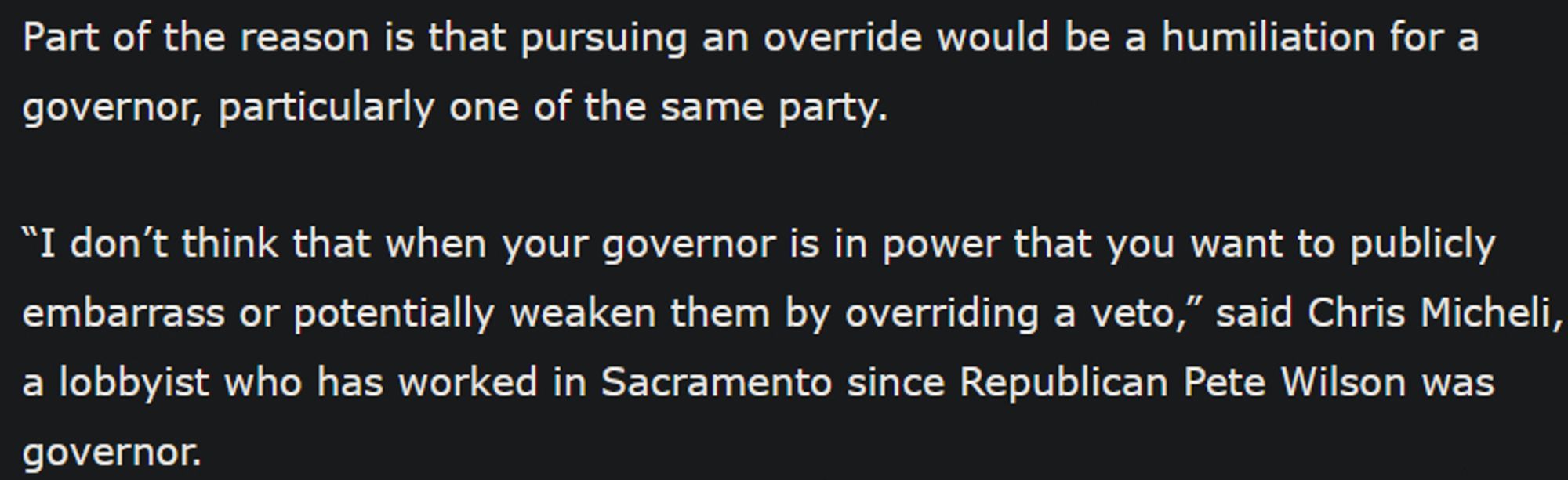 Part of the reason is that pursuing an override would be a humiliation for a governor, particularly one of the same party.

“I don’t think that when your governor is in power that you want to publicly embarrass or potentially weaken them by overriding a veto,” said Chris Micheli, a lobbyist who has worked in Sacramento since Republican Pete Wilson was governor.