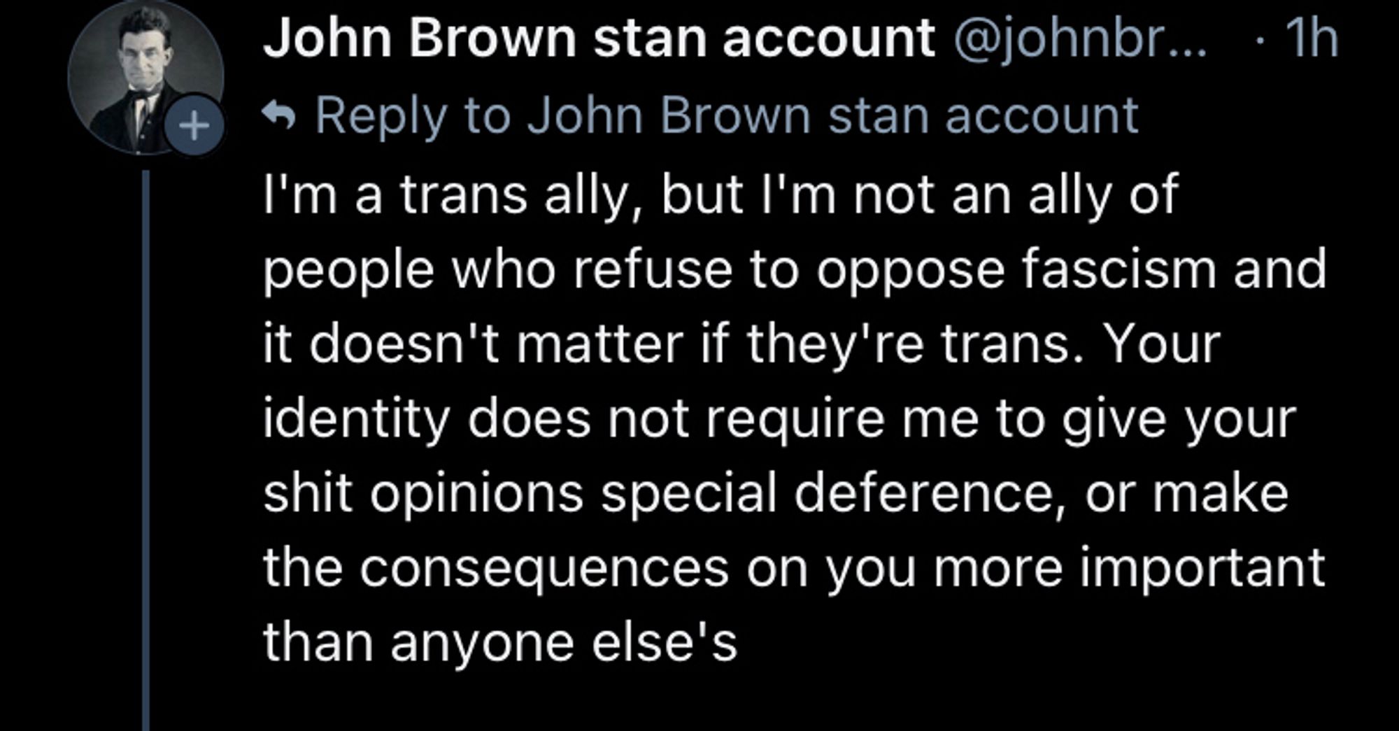 john brown stan account:

I'm a trans ally, but I'm not an ally of people who refuse to oppose fascism and it doesn't matter if they're trans. Your identity does not require me to give your shit opinions special deference, or make the consequences on you more important than anyone else's