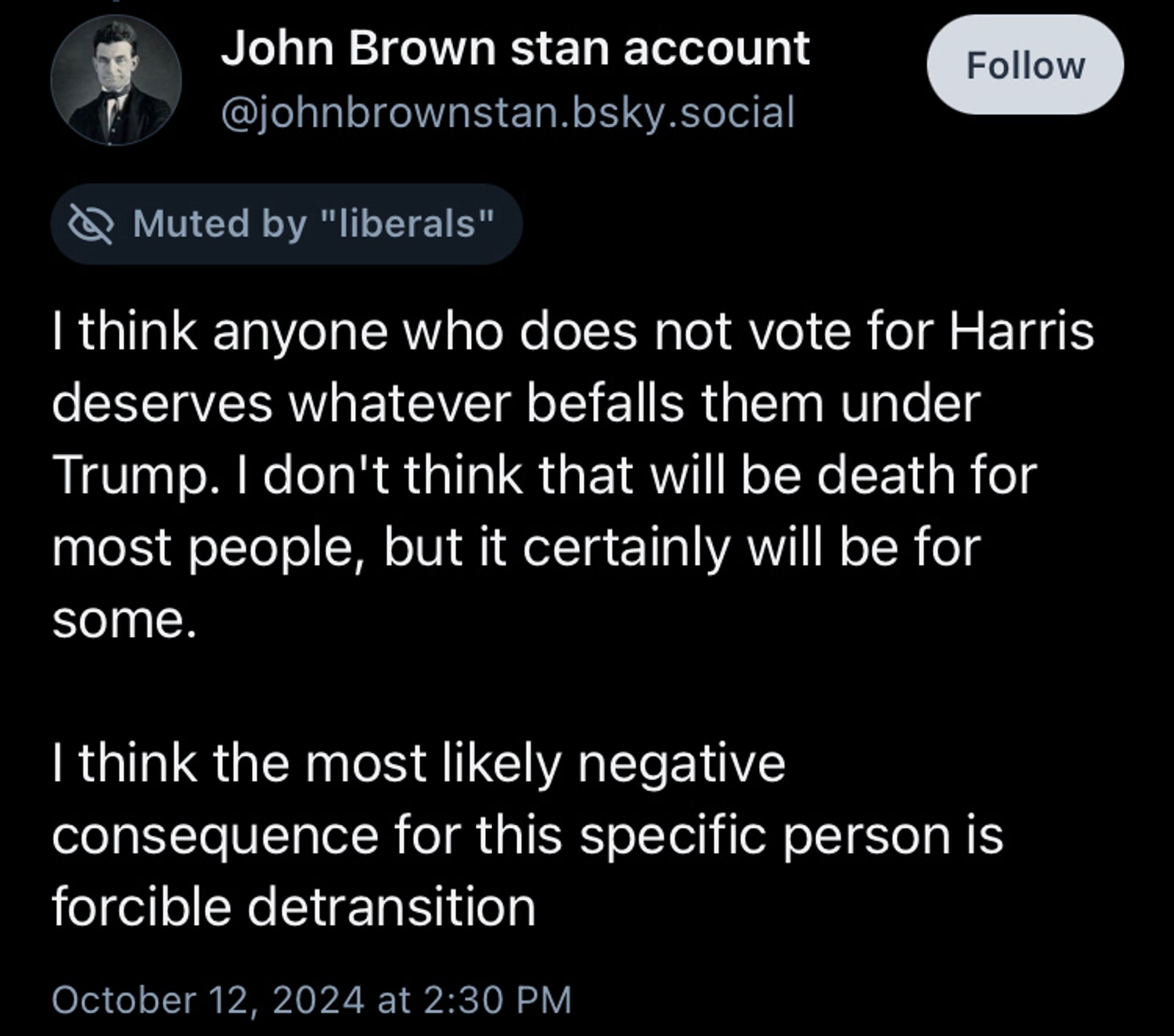 John Brown stan account
Muted by "liberals"
I think anyone who does not vote for Harris deserves whatever befalls them under Trump. I don't think that will be death for most people, but it certainly will be for some.

I think the most likely negative consequence for this specific person is forcible detransition

October 12, 2024 