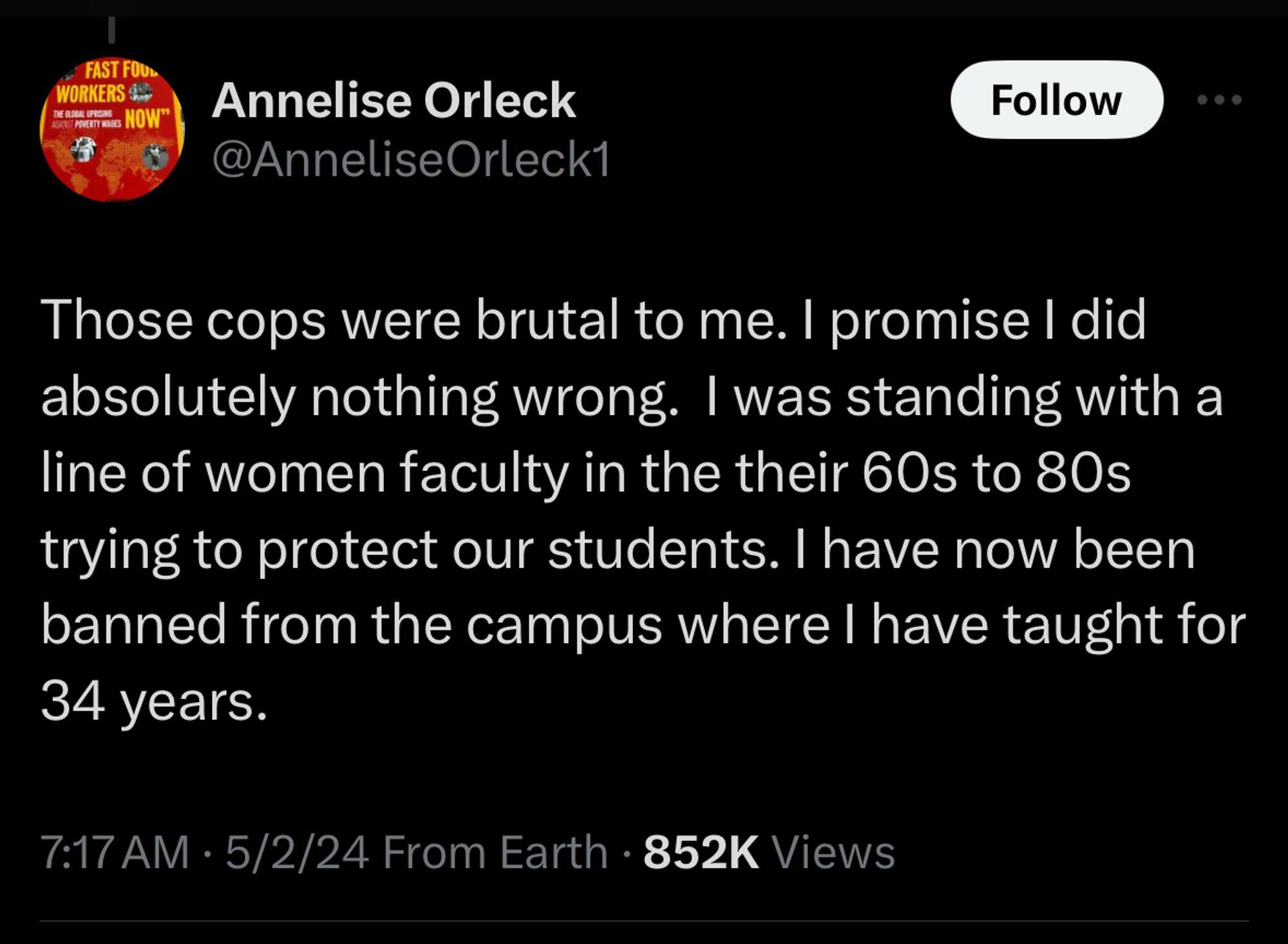 Tweet by Annelise Orleck @AnneliseOrleck1 that says:

Those cops were brutal to me. I promise I did absolutely nothing wrong. I was standing with a line of women faculty in the their 60s to 80s trying to protect our students. I have now been banned from the campus where I have taught for 34 years.
7:17 AM • 5/2/24 From Earth • 852k Views