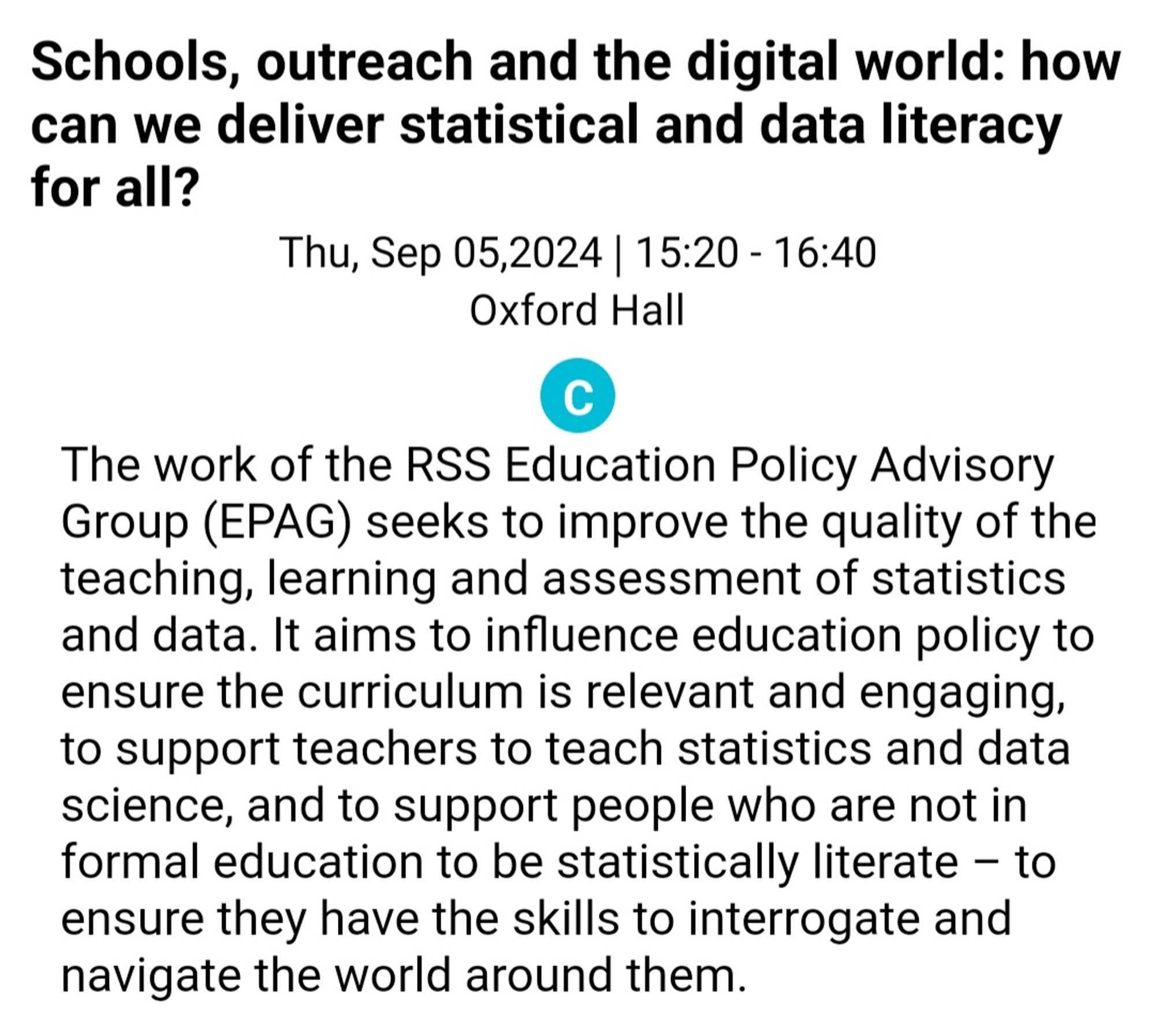 screenshot of text reading 15:20-16:40 Thursday, 5 September, 2024, Oxford Hall. Schools, outreach and the digital world: how can we deliver statistical and data literacy for all? The work of the RSS Education Policy Advisory Group (EPAG) seeks to improve the quality of the teaching, learning and assessment of statistics and data. It aims to influence education policy to ensure the curriculum is relevant and engaging, to support teachers to teach statistics and data science, and to support people who are not in formal education to be statistically literate – to ensure they have the skills to interrogate and navigate the world around them.