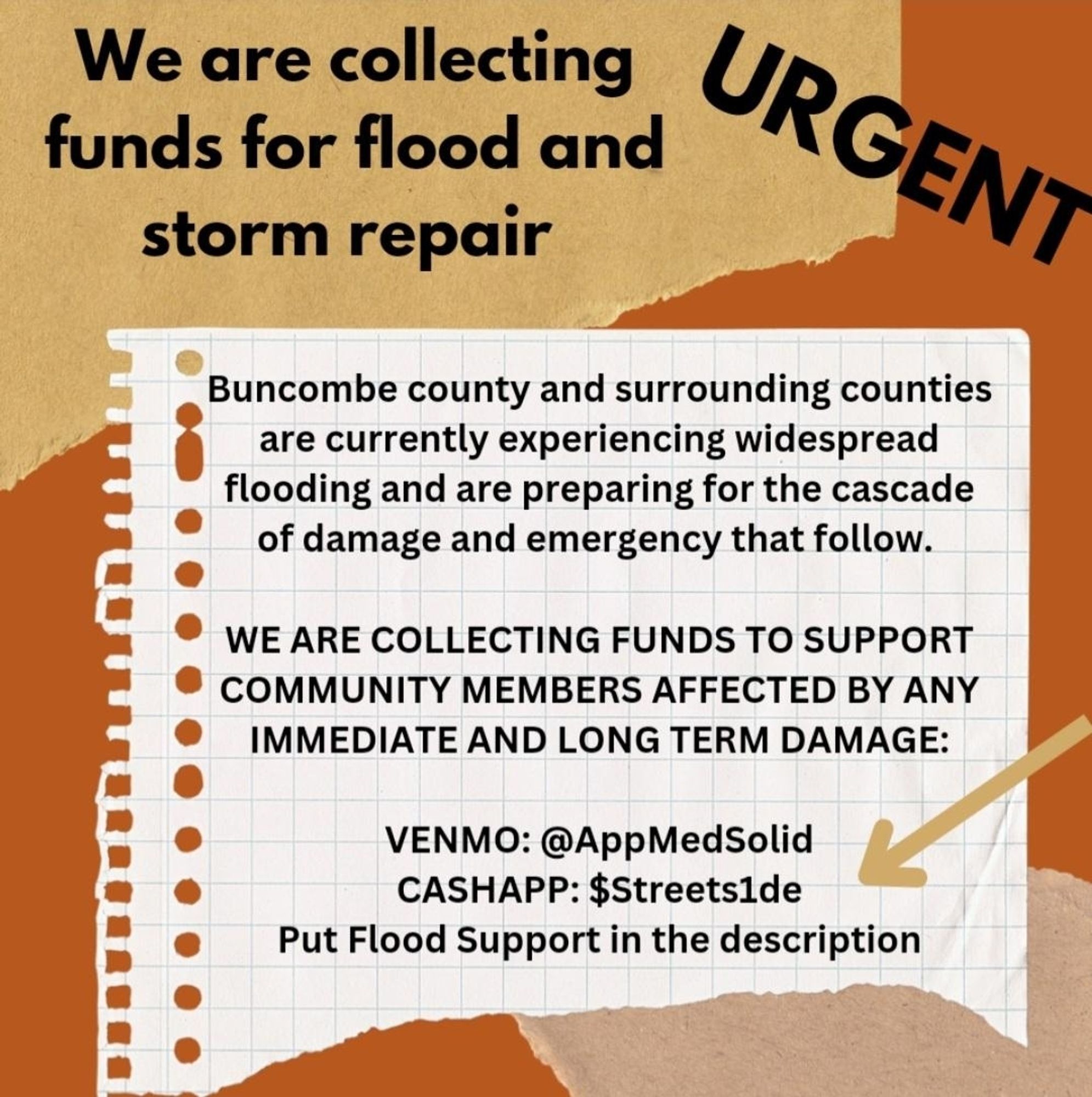 Flyer reading: Urgent we are collecting funds for flood and storm repair.
Buncombe county and surrounding counties are currnetly experiencing widespread flooding and are preparing for the cascade of damage and emergency that follow. We are collecting funds to support community members affected by immediate and long term damage.

Venmo @ AppMedSolid

Cashapp: $Streets1de

Put Flood Support in the description