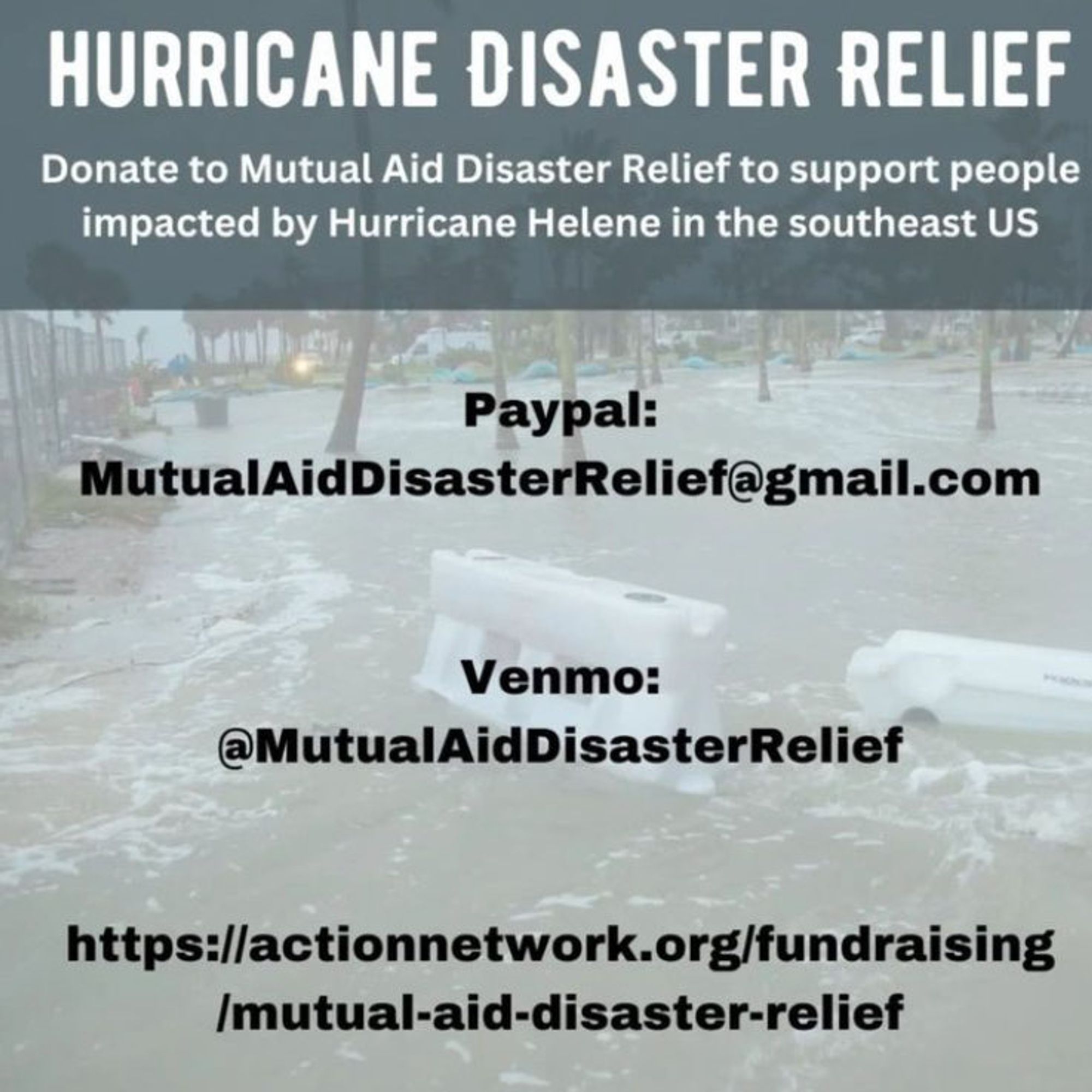 Flyer reading: 
Hurricane Disaster Relief
Donate to Mutual Aid Disaster Relief to support people impacted by Hurricane Helene in the Southeast US

Paypal: MutualAidDisasterRelief@gmail.com

Venmo: @ MutualAidDisasterRelief

https://actionnetwork.org/fundraising/mutual-aid-disaster-relief