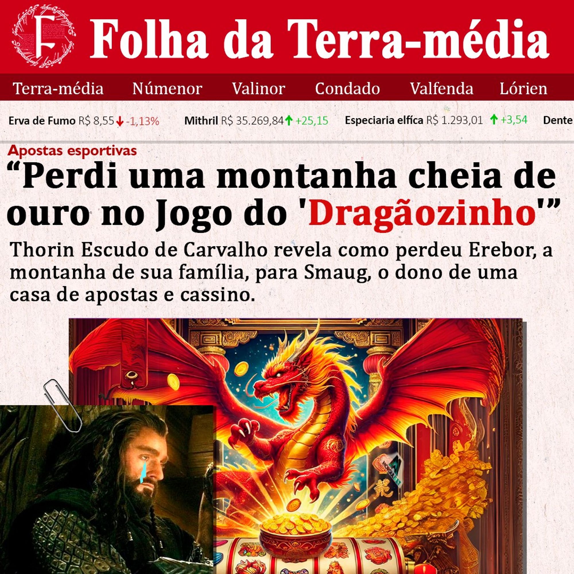 A imagem é uma montagem cômica em estilo de manchete de jornal, intitulada "Folha da Terra-média", com um layout similar a um periódico tradicional. A manchete principal, em destaque, diz:

"Perdi uma montanha cheia de ouro no Jogo do 'Dragãozinho'"
"Thorin Escudo de Carvalho revela como perdeu Erebor, a montanha de sua família, para Smaug, o dono de uma casa de apostas e cassino."

Na parte superior da página, há preços fictícios de mercadorias da Terra-média, como erva de fumo e mithril. Abaixo da manchete, há duas imagens principais:

Uma foto de Thorin Escudo de Carvalho chorando, com um clipe de papel estilizado fixando a imagem.
Uma imagem de um dragão vermelho, cercado por moedas de ouro, simbolizando Smaug, envolvido em apostas e cassinos, como mencionado no texto.
A manchete brinca com a ideia de Thorin perder sua montanha para Smaug em um jogo de apostas, em vez da história clássica da conquista de Erebor.