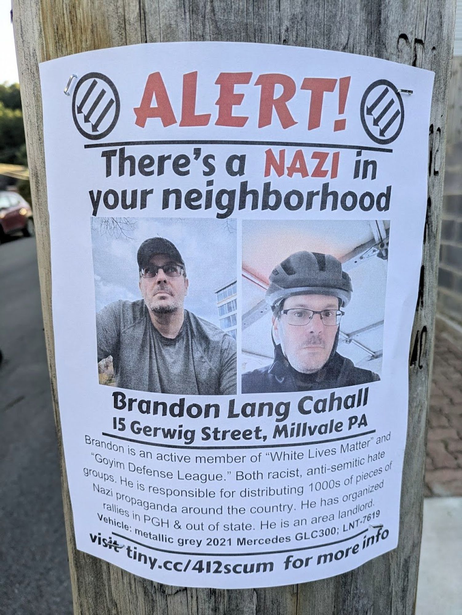 A flyer saying ALERT! There's a Nazi in your neighborhood! Brandon Lang Cahall.

Brandon is an active member of "white lives matter" and "goyim defense league." Both racist, antisemitic hate groups. He is responsible for distributing 1000s of pieces of Nazi propaganda around the country. He has organized rallies in PGH and out of state. He is an area landlord. Vehicle: metallic grey 2021 Mercedes GLC300, LNT 7619.

visit tiny.cc/412scum for more info.