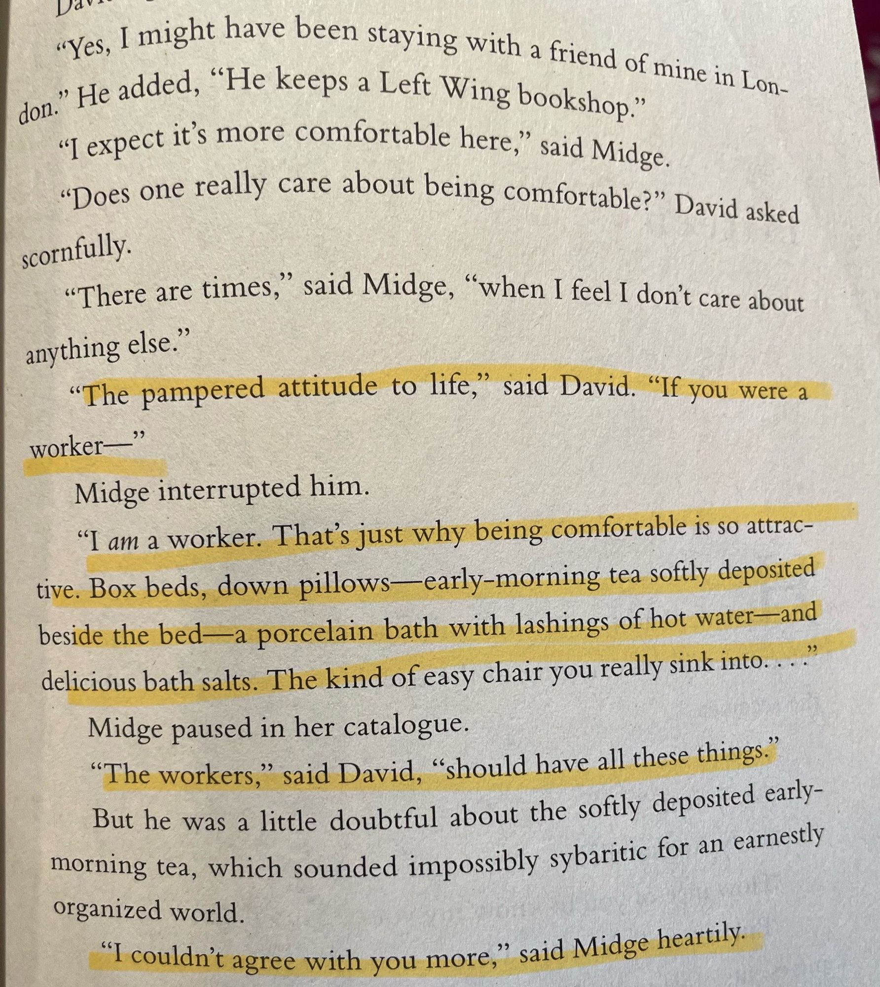 Another highlighted page from The Hollow. 

“‘The pampered attitude to life,’ said David. ‘If you were a worker-‘
Midge interrupted him.
‘I am a worker. That’s just why being comfortable is so attractive. Box beds, down pillows — early-morning tea softly deposited beside the bed — a porcelain bath with lashings of hot water — and delicious bath salts. The kind of easy chair you really sink into….’
‘The workers,’ said David, ‘should have all these things.’
But he was a little doubtful about the softly deposited early-morning tea, which sounded impossibly sybaritic for an earnestly organized world.
‘I couldn’t agree with you more,’ said Midge heartily.”