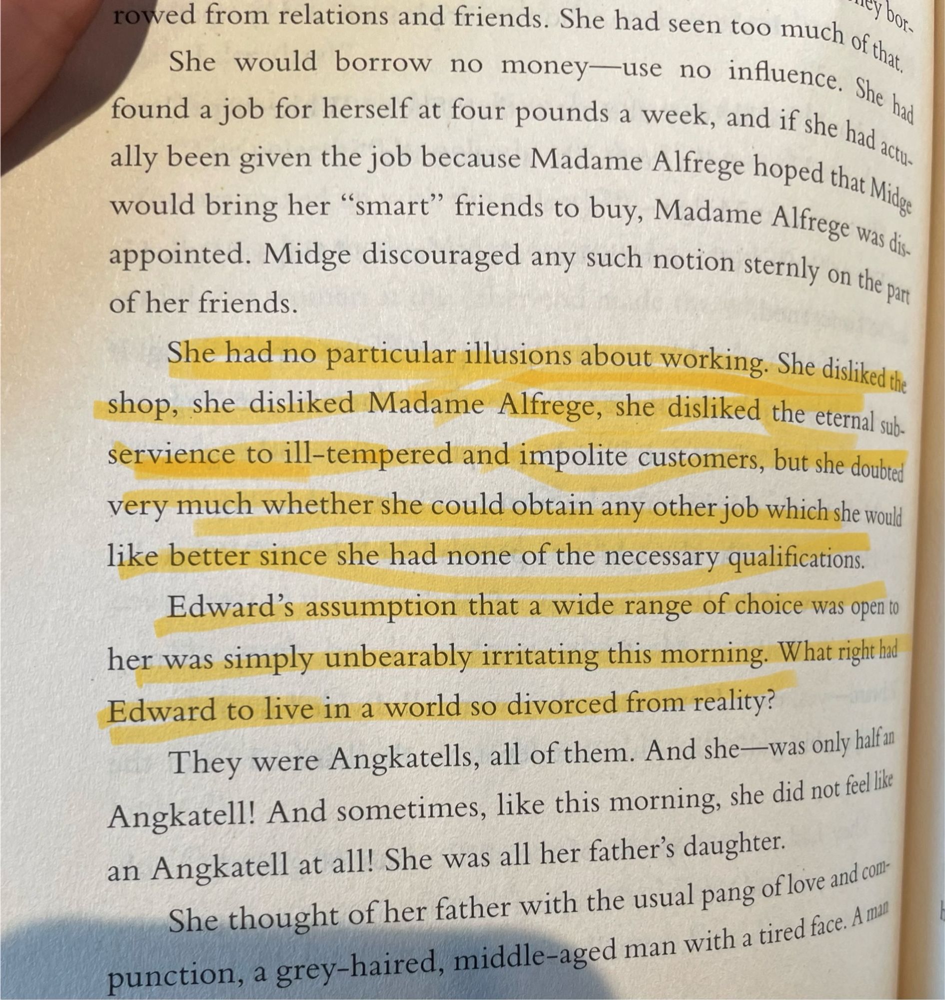 A highlighted portion of a page from The Hollow by Agatha Christie. 

“She had no particular illusions about working. She disliked the ship, she disliked Madame Alfrege, she disliked the eternal subservience to ill-tempered and impolite customers, but she doubted very much whether she could obtain any other job which she would like better since she had none of the necessary qualifications. Edward’s assumption that a wide range of choice was open to her was simply unbearably irritating this morning. What right had Edward to live in a world so divorced from reality?”