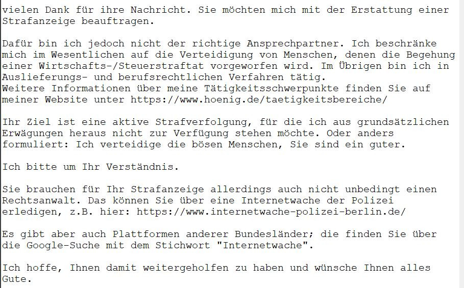 vielen Dank für ihre Nachricht. Sie möchten mich mit der Erstattung einer Strafanzeige beauftragen.

Dafür bin ich jedoch nicht der richtige Ansprechpartner. Ich beschränke mich im Wesentlichen auf die Verteidigung von Menschen, denen die Begehung einer Wirtschafts-/Steuerstraftat vorgeworfen wird. Im Übrigen bin ich in Auslieferungs- und berufsrechtlichen Verfahren tätig.
Weitere Informationen über meine Tätigkeitsschwerpunkte finden Sie auf meiner Website unter https://www.hoenig.de/taetigkeitsbereiche/

Ihr Ziel ist eine aktive Strafverfolgung, für die ich aus grundsätzlichen Erwägungen heraus nicht zur Verfügung stehen möchte. Oder anders formuliert: Ich verteidige die bösen Menschen, Sie sind ein guter.
 
Ich bitte um Ihr Verständnis.

Sie brauchen für Ihr Strafanzeige allerdings auch nicht unbedingt einen Rechtsanwalt. Das können Sie über eine Internetwache der Polizei erledigen, z.B. hier: https://www.internetwache-polizei-berlin.de/

Es gibt aber auch Plattformen anderer Bundes