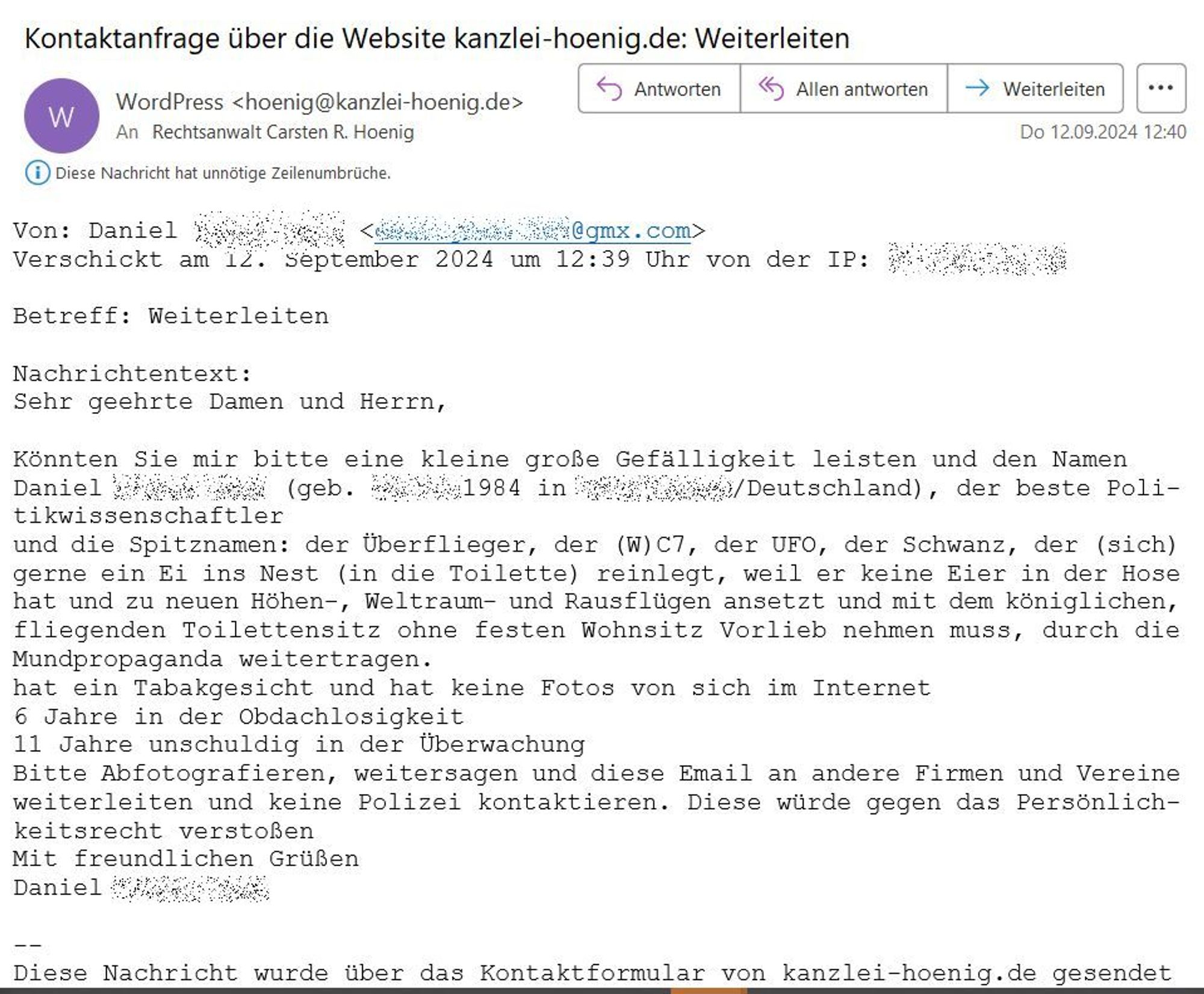 Nachrichtentext:
Sehr geehrte Damen und Herrn,

Könnten Sie mir bitte eine kleine große Gefälligkeit leisten und den Namen Daniel **** (geb.  **** 1984 in  **** /Deutschland), der beste Politikwissenschaftler und die Spitznamen: der Überflieger, der (W)C7, der UFO, der Schwanz, der (sich) gerne ein Ei ins Nest (in die Toilette) reinlegt, weil er keine Eier in der Hose hat und zu neuen Höhen-, Weltraum- und Rausflügen ansetzt und mit dem königlichen, fliegenden Toilettensitz ohne festen Wohnsitz Vorlieb nehmen muss, durch die Mundpropaganda weitertragen.
hat ein Tabakgesicht und hat keine Fotos von sich im Internet
6 Jahre in der Obdachlosigkeit
11 Jahre unschuldig in der Überwachung
Bitte Abfotografieren, weitersagen und diese Email an andere Firmen und Vereine weiterleiten und keine Polizei kontaktieren. Diese würde gegen das Persönlichkeitsrecht verstoßen Mit freundlichen Grüßen Daniel  ****