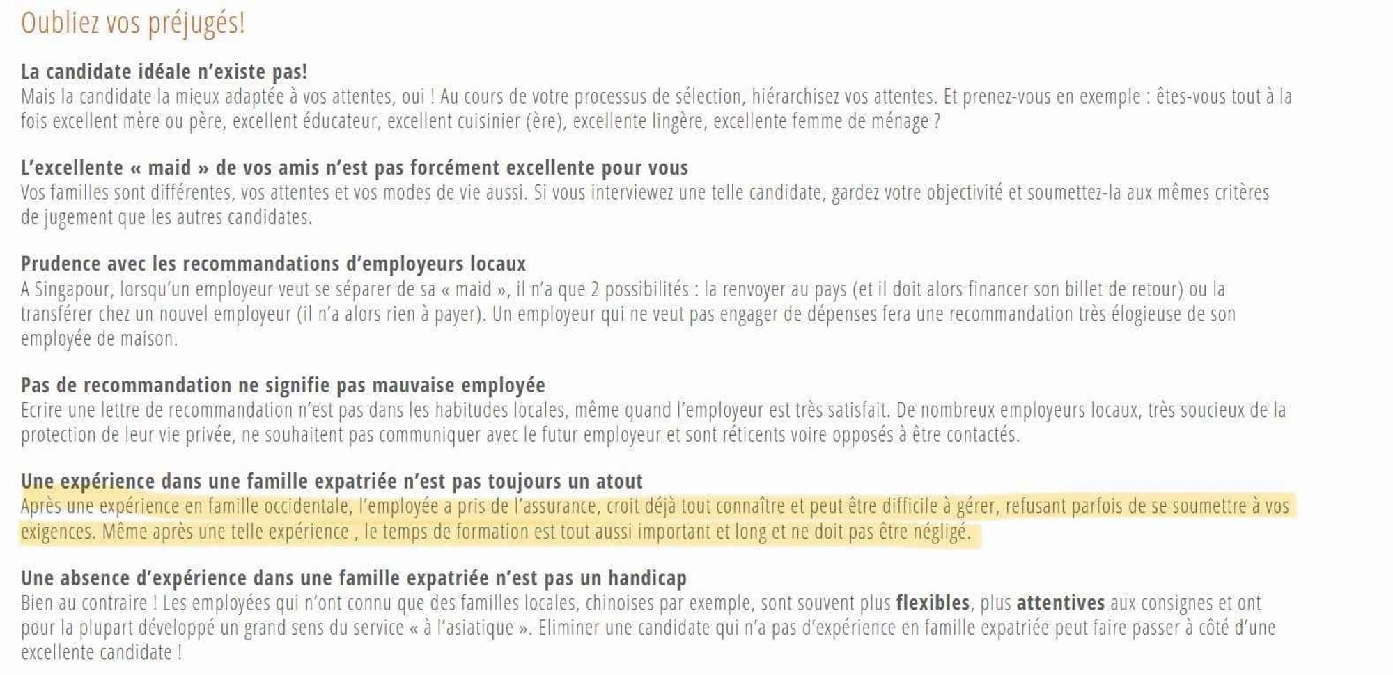 Oubliez vos préjugés!

La candidate idéale n'existe pas!

Mais la candidate la mieux adaptée à vos attentes, oui ! Au cours de votre processus de sélection, hiérarchisez vos attentes. Et prenez-vous en exemple: êtes-vous tout à la fois excellent mère ou père, excellent éducateur, excellent cuisinier (ère), excellente lingère, excellente femme de ménage?

L'excellente << maid >> de vos amis n'est pas forcément excellente pour vous

Vos familles sont différentes, vos attentes et vos modes de vie aussi. Si vous interviewez une telle candidate, gardez votre objectivité et soumettez-la aux mêmes critères de jugement que les autres candidates.

Prudence avec les recommandations d'employeurs locaux