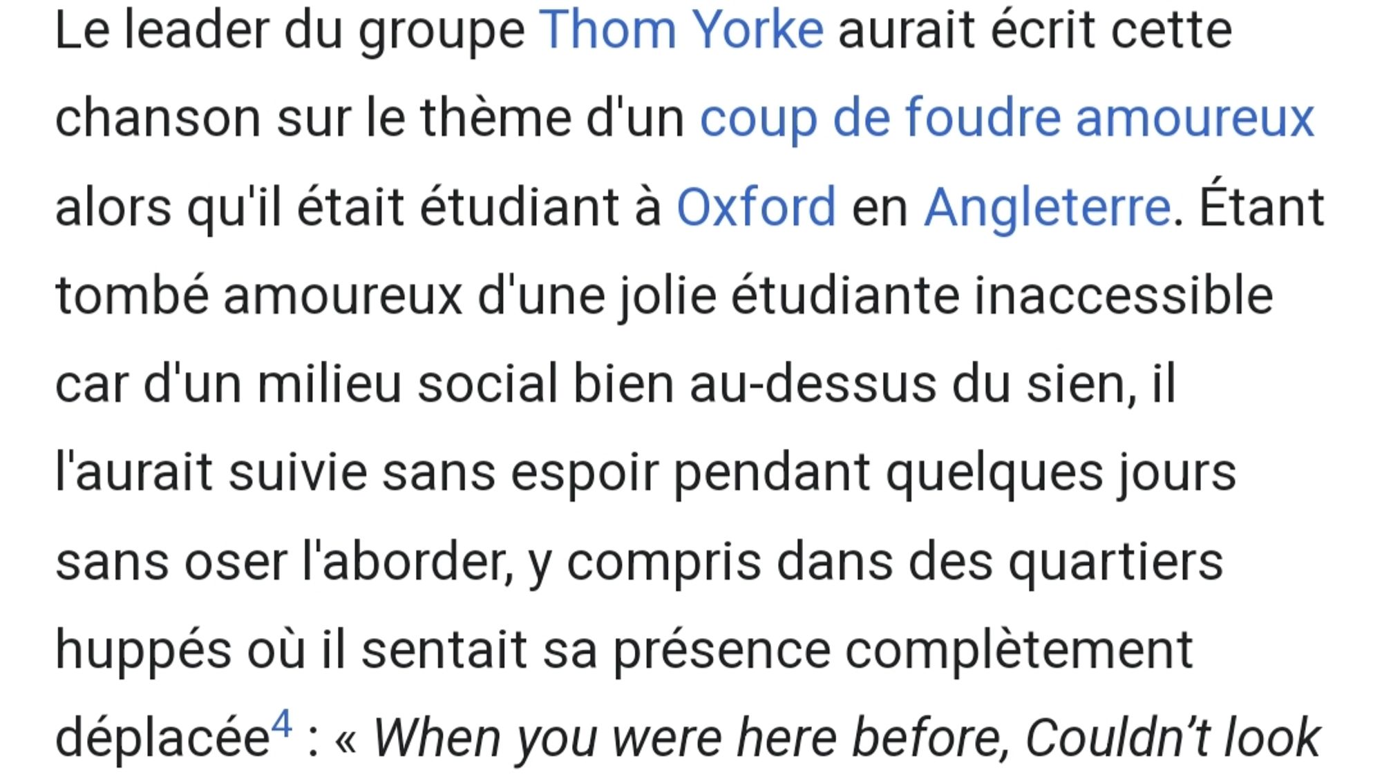 Le leader du groupe Thom Yorke aurait écrit cette

chanson sur le thème d'un coup de foudre amoureux

alors qu'il était étudiant à Oxford en Angleterre. Étant

tombé amoureux d'une jolie étudiante inaccessible

car d'un milieu social bien au-dessus du sien, il

l'aurait suivie sans espoir pendant quelques jours

sans oser l'aborder, y compris dans des quartiers

huppés où il sentait sa présence complètement

déplacée