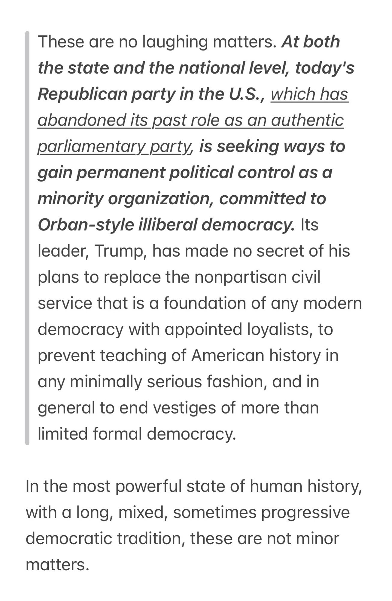 Noam Chomsky on Why This Is the Most Dangerous Point in Human History
May 27, 2023
https://chomsky.info/20230527-2/

These are no laughing matters. At both the state and the national level, today’s Republican party in the U.S., which has abandoned its past role as an authentic parliamentary party, is seeking ways to gain permanent political control as a minority organization, committed to Orban-style illiberal democracy. Its leader, Trump, has made no secret of his plans to replace the nonpartisan civil service that is a foundation of any modern democracy with appointed loyalists, to prevent teaching of American history in any minimally serious fashion, and in general to end vestiges of more than limited formal democracy.

ALT text space does not allow for complete quote here.