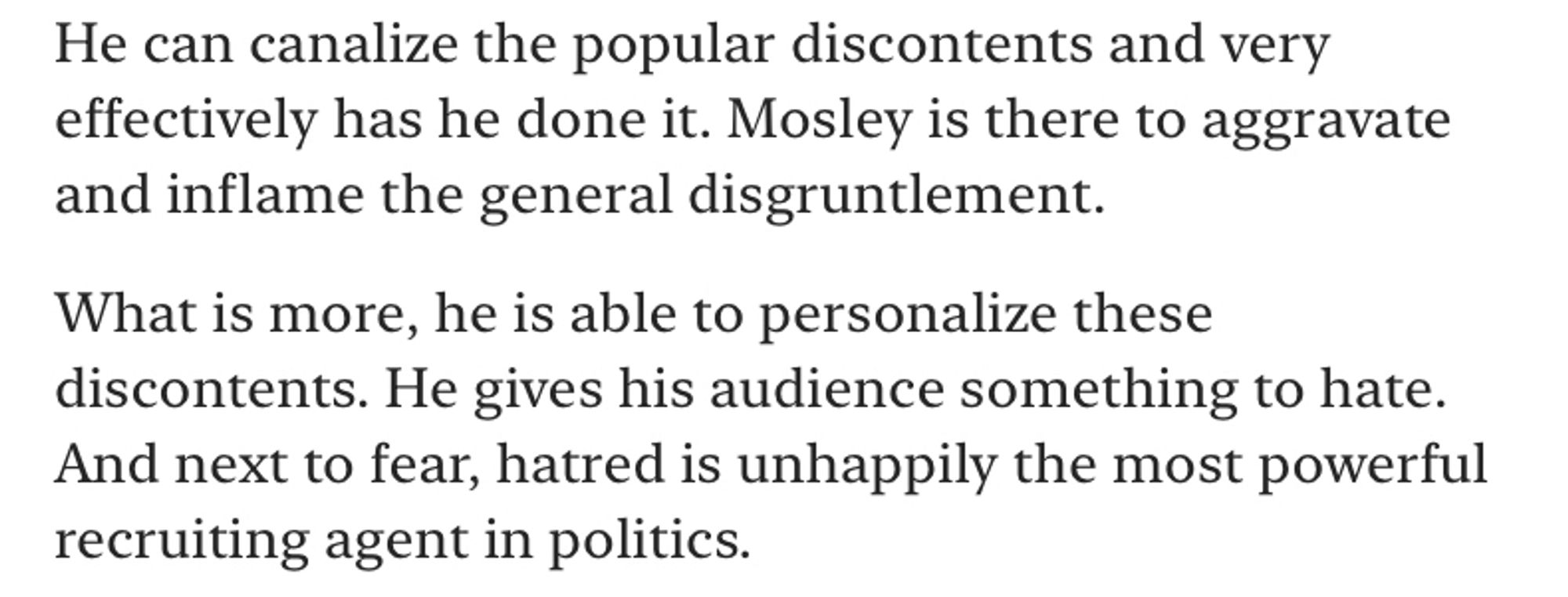 He can canalize the popular discontents and very effectively has he done it. Mosley is there to aggravate and inflame the general disgruntlement.
What is more, he is able to personalize these discontents. He gives his audience something to hate.
And next to fear, hatred is unhappily the most powerful recruiting agent in politics.