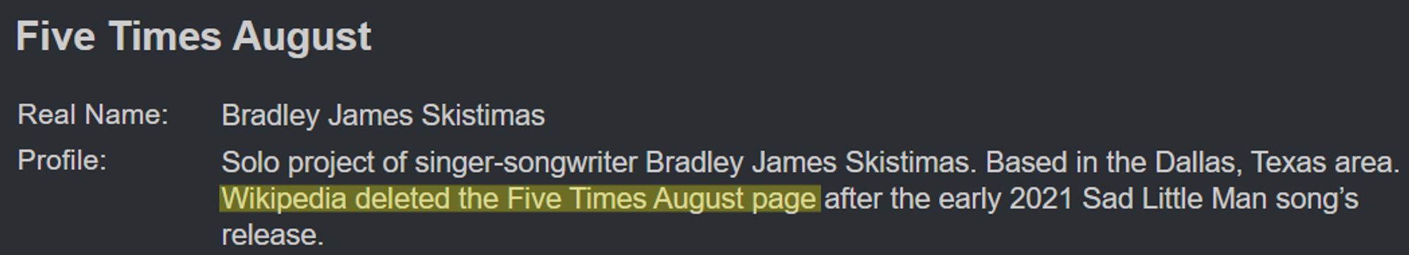 Five Times August
Real Name: Bradley James Skistimas
Profile: Solo project of singer-songwriter Bradley James Skistimas. Based in the Dallas, Texas area. Wikipedia deleted the Five Times August page after the early 2021 Sad Little Man song's release.