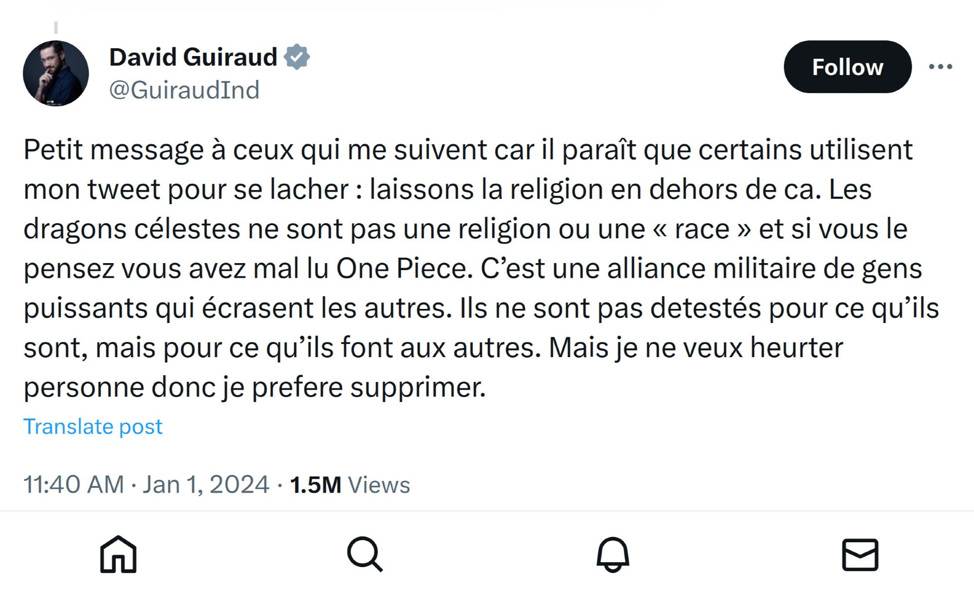 Tweet de David Guiraud - @GuiraudInd :
"Petit message à ceux qui me suivent car il paraît que certains utilisent mon tweet pour se lacher : laissons la religion en dehors de ca. Les dragons célestes ne sont pas une religion ou une « race » et si vous le pensez vous avez mal lu One Piece. C’est une alliance militaire de gens puissants qui écrasent les autres. Ils ne sont pas detestés pour ce qu’ils sont, mais pour ce qu’ils font aux autres. Mais je ne veux heurter personne donc je prefere supprimer."