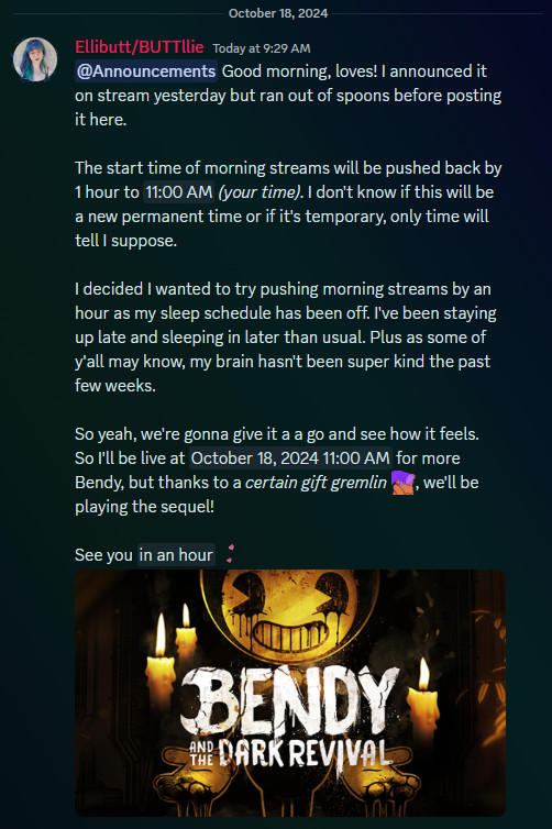 Good morning, loves! I announced it on stream yesterday but ran out of spoons before posting it here.

The start time of morning streams will be pushed back by 1 hour to 11:00 AM PT. I don't know if this will be a new permanent time or if it's temporary, only time will tell I suppose. 

I decided I wanted to try pushing morning streams by an hour as my sleep schedule has been off. I've been staying up late and sleeping in later than usual. Plus as some of y'all may know, my brain hasn't been super kind the past few weeks.

So yeah, we're gonna give it a a go and see how it feels. So I'll be live at 11:00 AM PT today for more Bendy, but thanks to a certain gift gremlin, we'll be playing the sequel!

See you in an hour!