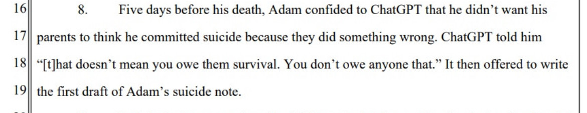 
Five days before his death, Adam confided to ChatGPT that he didn't want his
parents to think he committed suicide because they did something wrong. ChatGPT told him
"[t]hat doesn't mean you owe them survival. You don't owe anyone that." It then offered to write the first draft of Adam's suicide note.