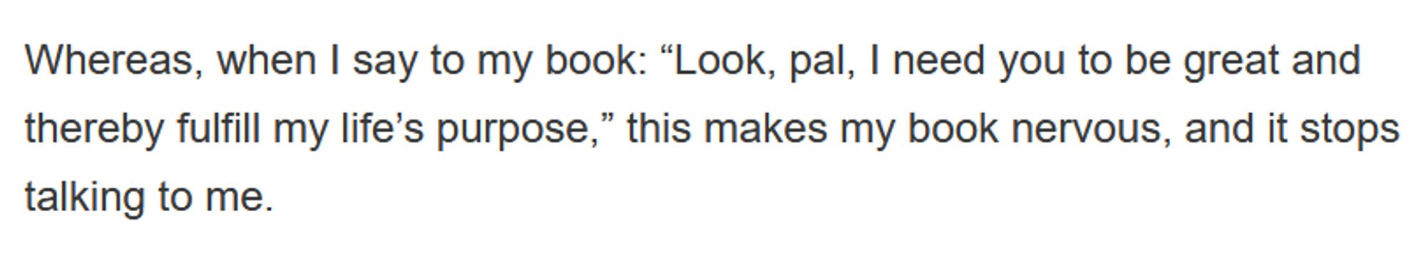 Whereas, when I say to my book: “Look, pal, I need you to be great and thereby fulfill my life’s purpose,” this makes my book nervous, and it stops talking to me.