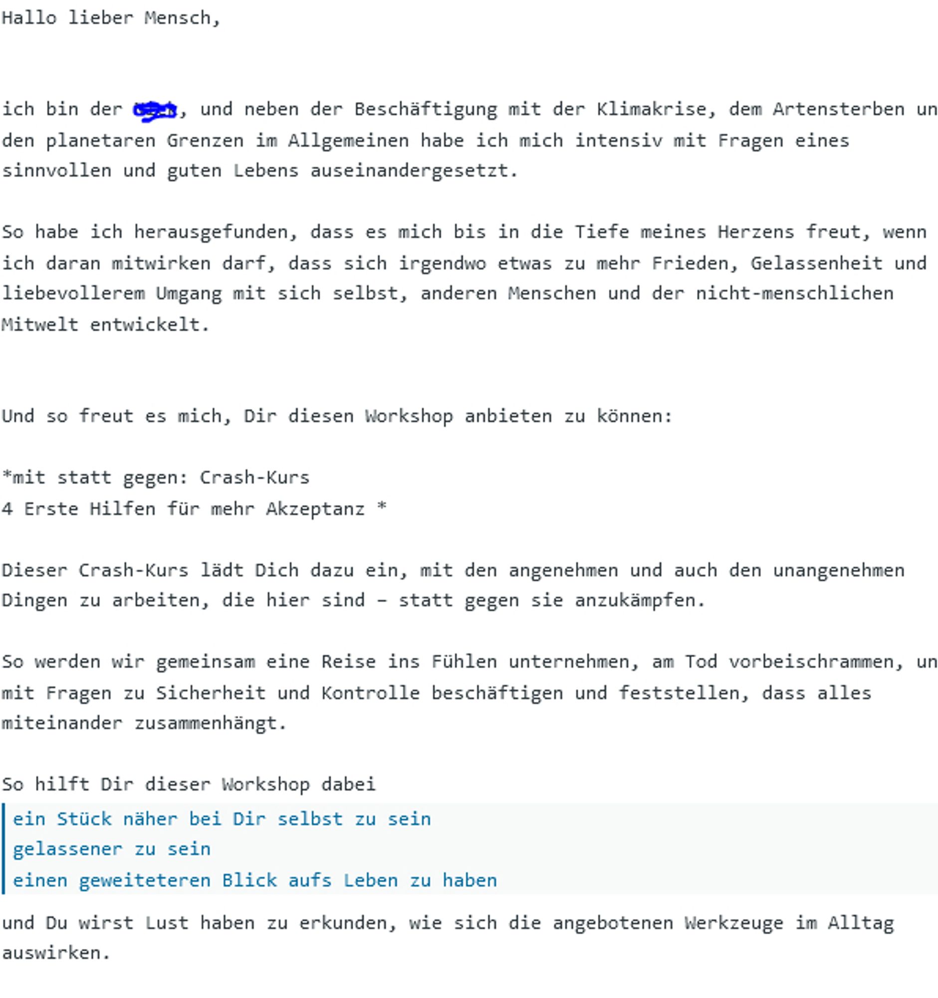 screenshot aus einer mail mit dem Text(nur 1 Auszug, da zu lang aber trotzdme aussagekräftig:  Hallo lieber Mensch,


ich bin der Nick, und neben der Beschäftigung mit der Klimakrise, dem Artensterben und den planetaren Grenzen im Allgemeinen habe ich mich intensiv mit Fragen eines sinnvollen und guten Lebens auseinandergesetzt.

So habe ich herausgefunden, dass es mich bis in die Tiefe meines Herzens freut, wenn ich daran mitwirken darf, dass sich irgendwo etwas zu mehr Frieden, Gelassenheit und liebevollerem Umgang mit sich selbst, anderen Menschen und der nicht-menschlichen Mitwelt entwickelt.


Und so freut es mich, Dir diesen Workshop anbieten zu können:

*mit statt gegen: Crash-Kurs
4 Erste Hilfen für mehr Akzeptanz *

Dieser Crash-Kurs lädt Dich dazu ein, mit den angenehmen und auch den unangenehmen Dingen zu arbeiten, die hier sind – statt gegen sie anzukämpfen.

So werden wir gemeinsam eine Reise ins Fühlen unternehmen, am Tod vorbeischrammen