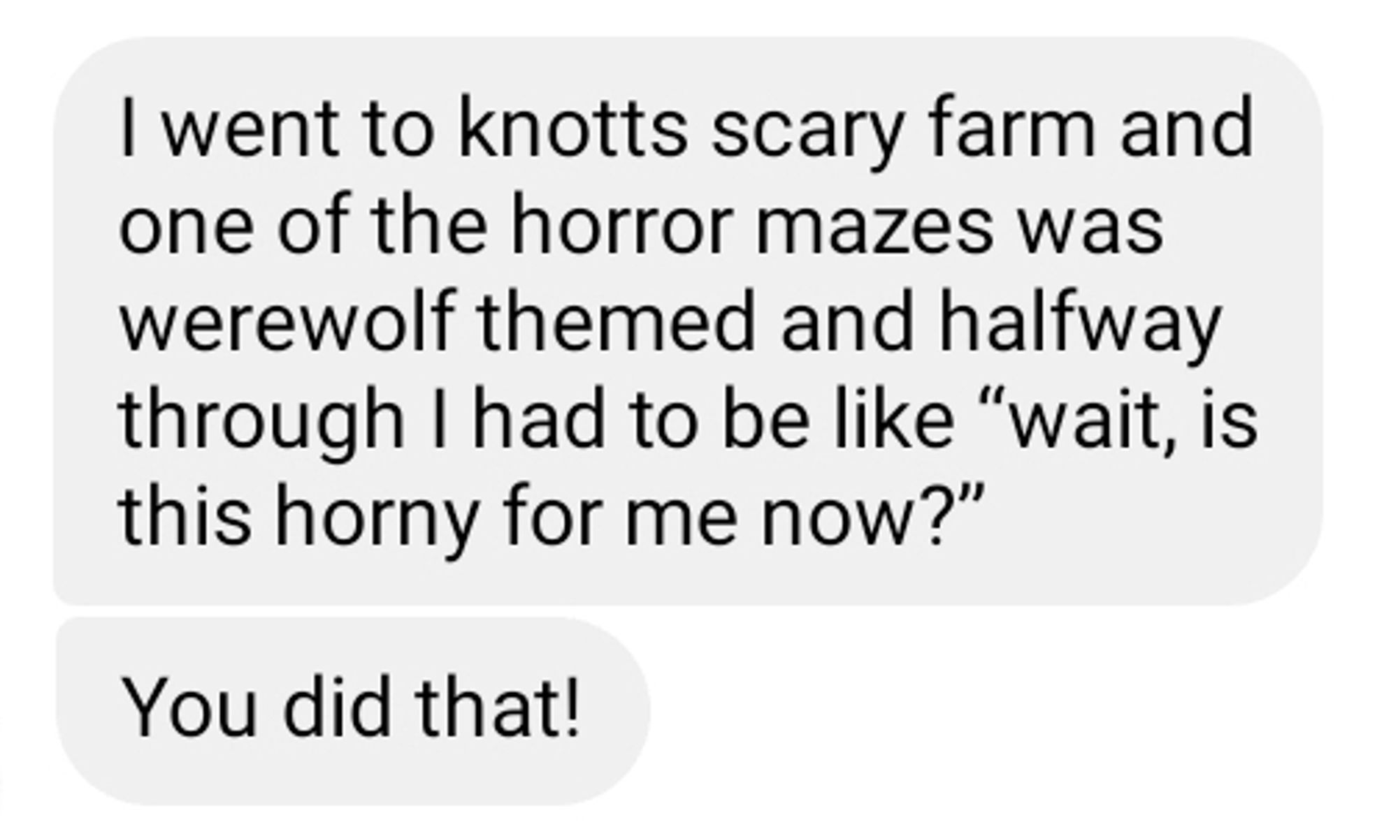 Screenshot of a text that reads: I went to knotts scary farm and one of the horror mazes was werewolf themed and halfway through I had to be like "wait, is this horny for me now?" You did that!