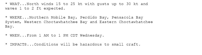 * WHAT...North winds 15 to 25 kt with gusts up to 30 kt and
waves 1 to 2 ft expected.

* WHERE...Northern Mobile Bay, Perdido Bay, Pensacola Bay
System, Western Choctawhatchee Bay and Eastern Choctawhatchee
Bay.

* WHEN...From 1 AM to 1 PM CDT Wednesday.

* IMPACTS...Conditions will be hazardous to small craft.