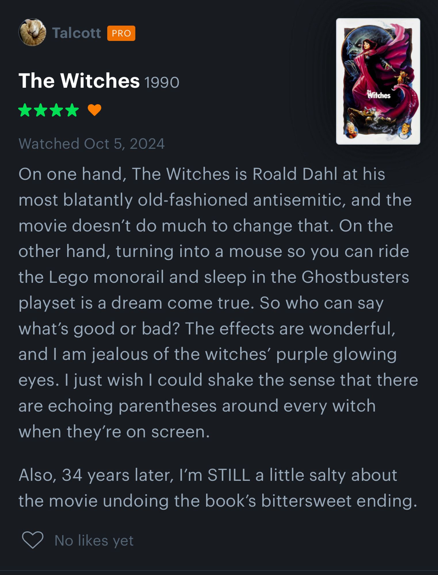 Four star review of The Witches

On one hand, The Witches is Roald Dahl at his most blatantly old-fashioned antisemitic, and the movie doesn’t do much to change that. On the other hand, turning into a mouse so you can ride the Lego monorail and sleep in the Ghostbusters playset is a dream come true. So who can say what’s good or bad? The effects are wonderful, and I am jealous of the witches’ purple glowing eyes. I just wish I could shake the sense that there are echoing parentheses around every witch when they’re on screen.

Also, 34 years later, I’m STILL a little salty about the movie undoing the book’s bittersweet ending.