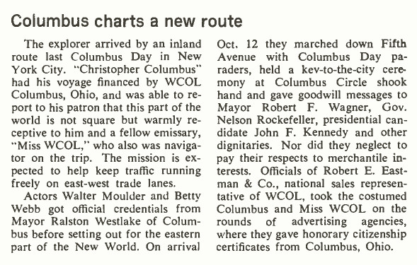 Columbus charts a new route
The explorer arrived by an inland
route last Columbus Day in New
York City. "Christopher Columbus"
had his voyage financed by WCOL
Columbus, Ohio, and was able to re-
portto his patron that this part of the
world is not square but warmly re-
ceptive tohim and a fellow emissary,
"Miss WCOL," who also was naviga-
tor on the trip. The mission is ex-
pected to help keep traffic running
freely on east-west trade lanes.
Actors Walter Moulder and Betty
Webb got official credentials from
Mayor Ralston Westlake of Colum-
bus before setting out for the eastern
part of the New World. On arrival
Oct. 12 they marched down Fifth
Avenue with Columbus Day pa-
raders, held a key-to-the-city cere-
mony at Columbus Circle shook
hand and gave goodwill messages to
Mayor Robert F. Wagner, Gov.
Nelson Rockefeller, presidential can-
didate John F. Kennedy and other
dignitaries. Nor did they neglect to
pay their respects to merchantile in-
terests. Officials of Robert E. East-
man & Co., national sales represen-
tative of WCOL, took the costumed
Columbus and Miss WCOL on the
rounds of advertising agencies,
where they gavehonorary citizenship
certificates from Columbus, Ohio.