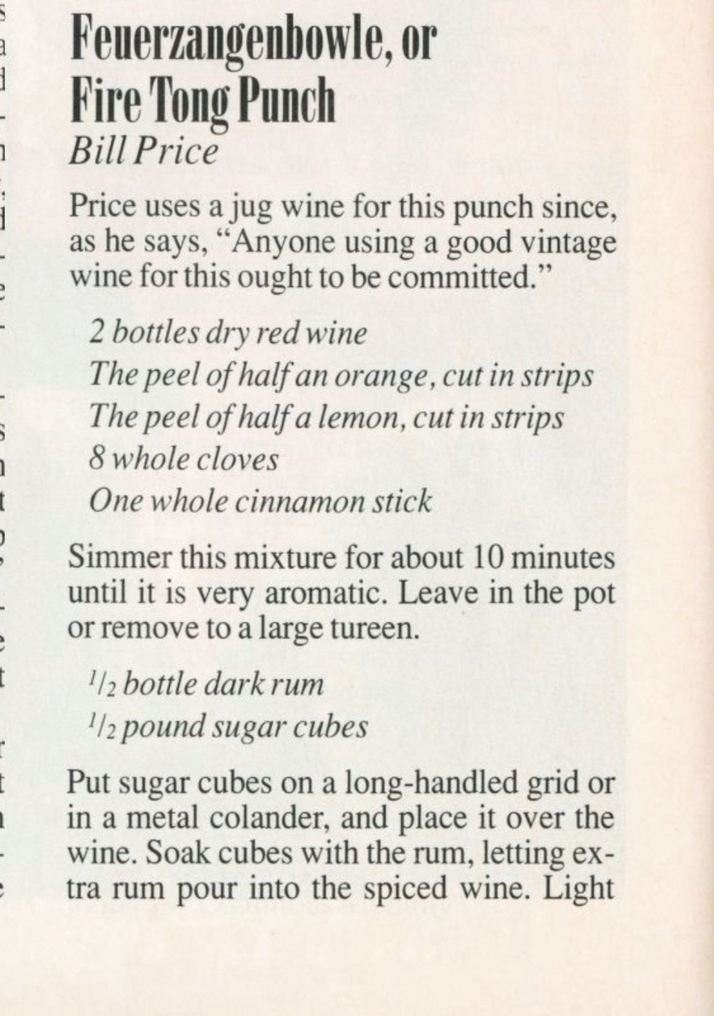 Feuerzangenbowle, or
Pire Tong Punch
Bill Price
Price uses a jug wine for this punch since, as he says, "Anyone using a good vintage wine for this ought to be committed."
2 bottles dry red wine
The peel of half an orange, cut in strips The peel of half a lemon, cut in strips 8 whole cloves
One whole cinnamon stick
Simmer this mixture for about 10 minutes until it is very aromatic. Leave in the pot or remove to a large tureen.
½2 bottle dark rum
½ pound sugar cubes
Put sugar cubes on a long-handled grid or in a metal colander, and place it over the wine. Soak cubes with the rum, letting extra rum pour into the spiced wine. Light