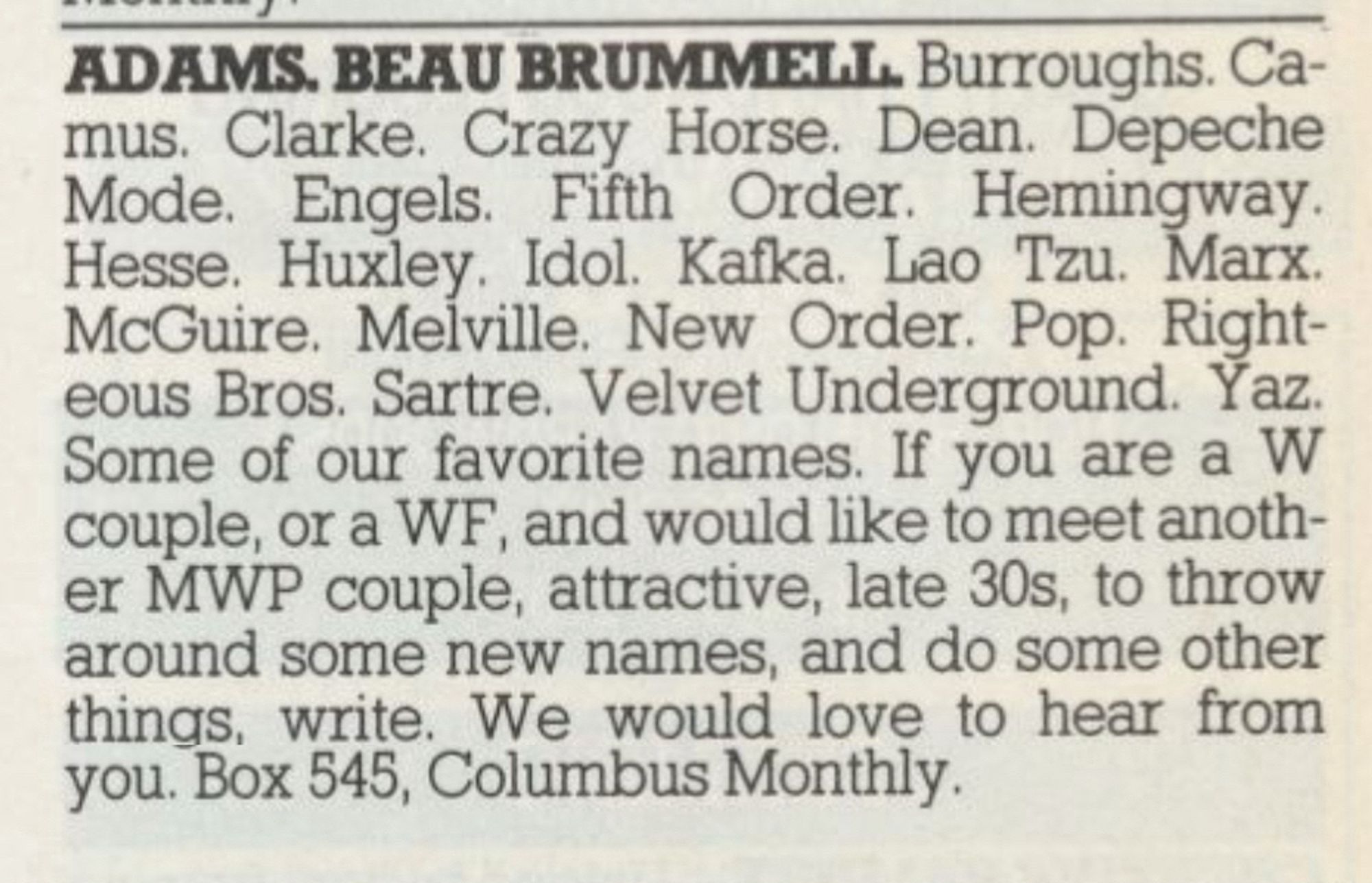 ADAMS. BEAU BRUMMELL. Burroughs. Ca-mus. Clarke. Crazy Horse. Dean. Depeche Mode. Engels. Fifth Order. Hemingway.
Hesse. Huxley. Idol. Kafka. Lao Tzu. Marx.
McGuire. Melville. New Order. Pop. Righteous Bros. Sartre. Velvet Underground. Yaz.
Some of our favorite names. If you are a W couple, or a WF, and would like to meet another MWP couple, attractive, late 30s, to throw around some new names, and do some other things, write. We would love to hear from you. Box 545, Columbus Monthly.