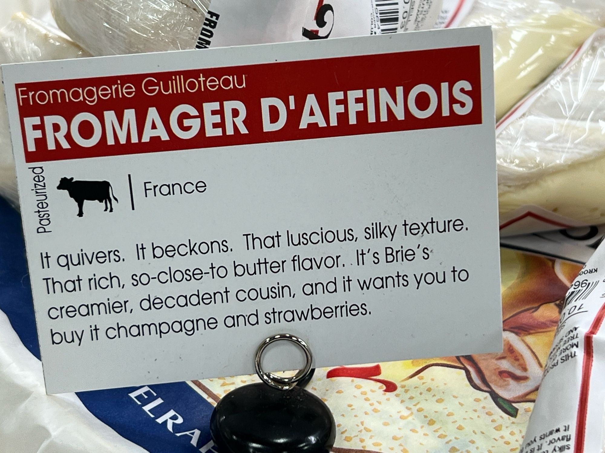 Label on some cheese at Kroger

Fromagerie Guilloteau
FROMAGER D'AFFINOIS
France
It quivers. It beckons. That luscious, silky texture.
That rich, so-close-to butter flavor. It's Brie's-creamier, decadent cousin, and it wants you to buy it champagne and strawberries.